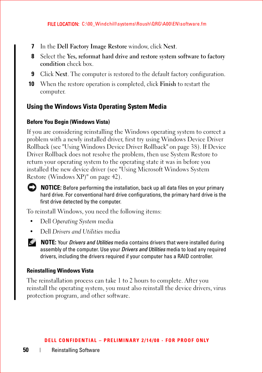 50 Reinstalling SoftwareFILE LOCATION:  C:\00_Windchill\systems\Roush\QRG\A00\EN\software.fmDELL CONFIDENTIAL – PRELIMINARY 2/14/08 - FOR PROOF ONLY7In the Dell Factory Image Restore window, click Next.8Select the Yes, reformat hard drive and restore system software to factory condition check box.9Click Next. The computer is restored to the default factory configuration.10When the restore operation is completed, click Finish to restart the computer.Using the Windows Vista Operating System MediaBefore You Begin (Windows Vista) If you are considering reinstalling the Windows operating system to correct a problem with a newly installed driver, first try using Windows Device Driver Rollback (see &quot;Using Windows Device Driver Rollback&quot; on page 38). If Device Driver Rollback does not resolve the problem, then use System Restore to return your operating system to the operating state it was in before you installed the new device driver (see &quot;Using Microsoft Windows System Restore (Windows XP)&quot; on page 42). NOTICE: Before performing the installation, back up all data files on your primary hard drive. For conventional hard drive configurations, the primary hard drive is the first drive detected by the computer.To reinstall Windows, you need the following items:• Dell Operating System media• Dell Drivers and Utilities media NOTE: Your Drivers and Utilities media contains drivers that were installed during assembly of the computer. Use your Drivers and Utilities media to load any required drivers, including the drivers required if your computer has a RAID controller. Reinstalling Windows Vista The reinstallation process can take 1 to 2 hours to complete. After you reinstall the operating system, you must also reinstall the device drivers, virus protection program, and other software.