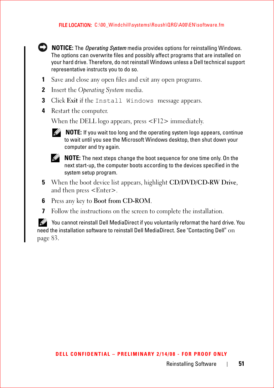 Reinstalling Software 51FILE LOCATION:  C:\00_Windchill\systems\Roush\QRG\A00\EN\software.fmDELL CONFIDENTIAL – PRELIMINARY 2/14/08 - FOR PROOF ONLY NOTICE: The Operating System media provides options for reinstalling Windows. The options can overwrite files and possibly affect programs that are installed on your hard drive. Therefore, do not reinstall Windows unless a Dell technical support representative instructs you to do so.1Save and close any open files and exit any open programs.2Insert the Operating System media.3Click Exit if the Install Windows message appears.4Restart the computer.When the DELL logo appears, press &lt;F12&gt; immediately. NOTE: If you wait too long and the operating system logo appears, continue to wait until you see the Microsoft Windows desktop, then shut down your computer and try again. NOTE: The next steps change the boot sequence for one time only. On the next start-up, the computer boots according to the devices specified in the system setup program.5When the boot device list appears, highlight CD/DVD/CD-RW Drive, and then press &lt;Enter&gt;.6Press any key to Boot from CD-ROM.7Follow the instructions on the screen to complete the installation. You cannot reinstall Dell MediaDirect if you voluntarily reformat the hard drive. You need the installation software to reinstall Dell MediaDirect. See &quot;Contacting Dell&quot; on page 83.