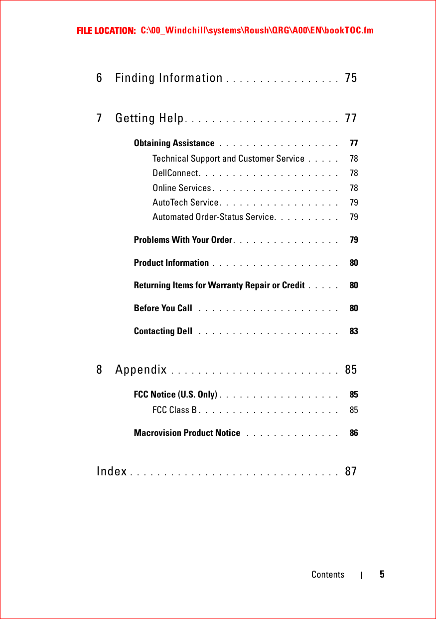 FILE LOCATION:  C:\00_Windchill\systems\Roush\QRG\A00\EN\bookTOC.fmContents 56 Finding Information . . . . . . . . . . . . . . . . .  757 Getting Help. . . . . . . . . . . . . . . . . . . . . . .  77Obtaining Assistance  . . . . . . . . . . . . . . . . . .   77Technical Support and Customer Service . . . . .   78DellConnect. . . . . . . . . . . . . . . . . . . . .   78Online Services . . . . . . . . . . . . . . . . . . .   78AutoTech Service. . . . . . . . . . . . . . . . . .   79Automated Order-Status Service. . . . . . . . . .   79Problems With Your Order. . . . . . . . . . . . . . . .   79Product Information . . . . . . . . . . . . . . . . . . .   80Returning Items for Warranty Repair or Credit . . . . .   80Before You Call  . . . . . . . . . . . . . . . . . . . . .   80Contacting Dell  . . . . . . . . . . . . . . . . . . . . .   838 Appendix . . . . . . . . . . . . . . . . . . . . . . . . .  85FCC Notice (U.S. Only) . . . . . . . . . . . . . . . . . .   85FCC Class B . . . . . . . . . . . . . . . . . . . . .   85Macrovision Product Notice  . . . . . . . . . . . . . .   86Index . . . . . . . . . . . . . . . . . . . . . . . . . . . . . . .  87