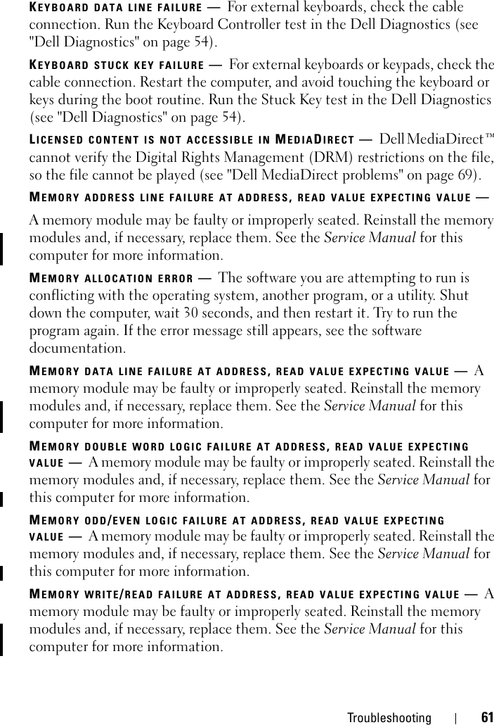 Troubleshooting 61KEYBOARD DATA LINE FAILURE —For external keyboards, check the cable connection. Run the Keyboard Controller test in the Dell Diagnostics (see &quot;Dell Diagnostics&quot; on page 54).KEYBOARD STUCK KEY FAILURE —For external keyboards or keypads, check the cable connection. Restart the computer, and avoid touching the keyboard or keys during the boot routine. Run the Stuck Key test in the Dell Diagnostics (see &quot;Dell Diagnostics&quot; on page 54).LICENSED CONTENT IS NOT ACCESSIBLE IN MEDIADIRECT —Dell MediaDirect™ cannot verify the Digital Rights Management (DRM) restrictions on the file, so the file cannot be played (see &quot;Dell MediaDirect problems&quot; on page 69).MEMORY ADDRESS LINE FAILURE AT ADDRESS, READ VALUE EXPECTING VALUE —A memory module may be faulty or improperly seated. Reinstall the memory modules and, if necessary, replace them. See the Service Manual for this computer for more information. MEMORY ALLOCATION ERROR —The software you are attempting to run is conflicting with the operating system, another program, or a utility. Shut down the computer, wait 30 seconds, and then restart it. Try to run the program again. If the error message still appears, see the software documentation.MEMORY DATA LINE FAILURE AT ADDRESS, READ VALUE EXPECTING VALUE —A memory module may be faulty or improperly seated. Reinstall the memory modules and, if necessary, replace them. See the Service Manual for this computer for more information. MEMORY DOUBLE WORD LOGIC FAILURE AT ADDRESS, READ VALUE EXPECTING VALUE —A memory module may be faulty or improperly seated. Reinstall the memory modules and, if necessary, replace them. See the Service Manual for this computer for more information. MEMORY ODD/EVEN LOGIC FAILURE AT ADDRESS, READ VALUE EXPECTING VALUE —A memory module may be faulty or improperly seated. Reinstall the memory modules and, if necessary, replace them. See the Service Manual for this computer for more information. MEMORY WRITE/READ FAILURE AT ADDRESS, READ VALUE EXPECTING VALUE —A memory module may be faulty or improperly seated. Reinstall the memory modules and, if necessary, replace them. See the Service Manual for this computer for more information. 