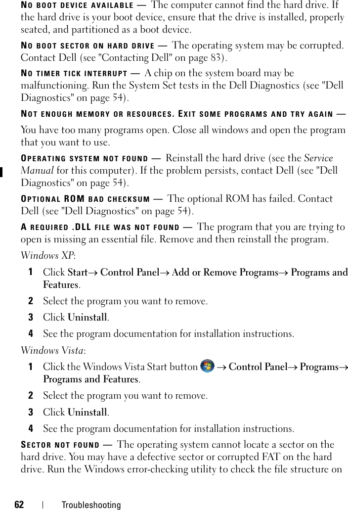 62 TroubleshootingNO BOOT DEVICE AVAILABLE —The computer cannot find the hard drive. If the hard drive is your boot device, ensure that the drive is installed, properly seated, and partitioned as a boot device.NO BOOT SECTOR ON HARD DRIVE —The operating system may be corrupted. Contact Dell (see &quot;Contacting Dell&quot; on page 83).NO TIMER TICK INTERRUPT —A chip on the system board may be malfunctioning. Run the System Set tests in the Dell Diagnostics (see &quot;Dell Diagnostics&quot; on page 54). NOT ENOUGH MEMORY OR RESOURCES. EXIT SOME PROGRAMS AND TRY AGAIN —You have too many programs open. Close all windows and open the program that you want to use.OPERATING SYSTEM NOT FOUND —Reinstall the hard drive (see the Service Manual for this computer). If the problem persists, contact Dell (see &quot;Dell Diagnostics&quot; on page 54). OPTIONAL ROM BAD CHECKSUM —The optional ROM has failed. Contact Dell (see &quot;Dell Diagnostics&quot; on page 54).A REQUIRED .DLL FILE WAS NOT FOUND —The program that you are trying to open is missing an essential file. Remove and then reinstall the program.Windows XP:1Click Start→ Control Panel→ Add or Remove Programs→ Programs and Features.2Select the program you want to remove.3Click Uninstall.4See the program documentation for installation instructions.Windows Vista:1Click the Windows Vista Start button   → Control Panel→ Programs→ Programs and Features.2Select the program you want to remove.3Click Uninstall.4See the program documentation for installation instructions.SECTOR NOT FOUND —The operating system cannot locate a sector on the hard drive. You may have a defective sector or corrupted FAT on the hard drive. Run the Windows error-checking utility to check the file structure on 