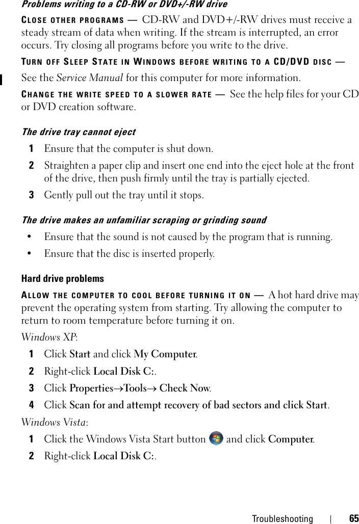 Troubleshooting 65Problems writing to a CD-RW or DVD+/-RW driveCLOSE OTHER PROGRAMS —CD-RW and DVD+/-RW drives must receive a steady stream of data when writing. If the stream is interrupted, an error occurs. Try closing all programs before you write to the drive.TURN OFF SLEEP STATE IN WINDOWS BEFORE WRITING TO A CD/DVD DISC —See the Service Manual for this computer for more information.CHANGE THE WRITE SPEED TO A SLOWER RATE —See the help files for your CD or DVD creation software.The drive tray cannot eject1Ensure that the computer is shut down.2Straighten a paper clip and insert one end into the eject hole at the front of the drive, then push firmly until the tray is partially ejected.3Gently pull out the tray until it stops.The drive makes an unfamiliar scraping or grinding sound• Ensure that the sound is not caused by the program that is running.• Ensure that the disc is inserted properly.Hard drive problemsALLOW THE COMPUTER TO COOL BEFORE TURNING IT ON —A hot hard drive may prevent the operating system from starting. Try allowing the computer to return to room temperature before turning it on.Windows XP:1Click Start and click My Computer. 2Right-click Local Disk C:.3Click Properties→Tools→ Check Now.4Click Scan for and attempt recovery of bad sectors and click Start.Windows Vista: 1Click the Windows Vista Start button  and click Computer.2Right-click Local Disk C:.