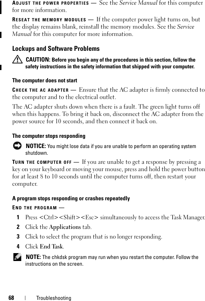 68 TroubleshootingADJUST THE POWER PROPERTIES —See the Service Manual for this computer for more information. RESEAT THE MEMORY MODULES —If the computer power light turns on, but the display remains blank, reinstall the memory modules. See the Service Manual for this computer for more information. Lockups and Software Problems CAUTION: Before you begin any of the procedures in this section, follow the safety instructions in the safety information that shipped with your computer.The computer does not startCHECK THE AC ADAPTER —Ensure that the AC adapter is firmly connected to the computer and to the electrical outlet.The AC adapter shuts down when there is a fault. The green light turns off when this happens. To bring it back on, disconnect the AC adapter from the power source for 10 seconds, and then connect it back on.The computer stops responding NOTICE: You might lose data if you are unable to perform an operating system shutdown.TURN THE COMPUTER OFF —If you are unable to get a response by pressing a key on your keyboard or moving your mouse, press and hold the power button for at least 8 to 10 seconds until the computer turns off, then restart your computer. A program stops responding or crashes repeatedlyEND THE PROGRAM —1Press &lt;Ctrl&gt;&lt;Shift&gt;&lt;Esc&gt; simultaneously to access the Task Manager.2Click the Applications tab.3Click to select the program that is no longer responding.4Click End Task. NOTE: The chkdsk program may run when you restart the computer. Follow the instructions on the screen. 