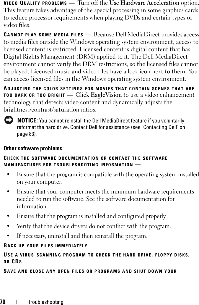 70 TroubleshootingVIDEO QUALITY PROBLEMS —Turn off the Use Hardware Acceleration option. This feature takes advantage of the special processing in some graphics cards to reduce processor requirements when playing DVDs and certain types of video files. CANNOT PLAY SOME MEDIA FILES —Because Dell MediaDirect provides access to media files outside the Windows operating system environment, access to licensed content is restricted. Licensed content is digital content that has Digital Rights Management (DRM) applied to it. The Dell MediaDirect environment cannot verify the DRM restrictions, so the licensed files cannot be played. Licensed music and video files have a lock icon next to them. You can access licensed files in the Windows operating system environment. ADJUSTING THE COLOR SETTINGS FOR MOVIES THAT CONTAIN SCENES THAT ARE TOO DARK OR TOO BRIGHT —Click EagleVision to use a video enhancement technology that detects video content and dynamically adjusts the brightness/contrast/saturation ratios.  NOTICE: You cannot reinstall the Dell MediaDirect feature if you voluntarily reformat the hard drive. Contact Dell for assistance (see &quot;Contacting Dell&quot; on page 83). Other software problemsCHECK THE SOFTWARE DOCUMENTATION OR CONTACT THE SOFTWARE MANUFACTURER FOR TROUBLESHOOTING INFORMATION —• Ensure that the program is compatible with the operating system installed on your computer.• Ensure that your computer meets the minimum hardware requirements needed to run the software. See the software documentation for information.• Ensure that the program is installed and configured properly.• Verify that the device drivers do not conflict with the program.• If necessary, uninstall and then reinstall the program.BACK UP YOUR FILES IMMEDIATELYUSE A VIRUS-SCANNING PROGRAM TO CHECK THE HARD DRIVE, FLOPPY DISKS, OR CDSSAVE AND CLOSE ANY OPEN FILES OR PROGRAMS AND SHUT DOWN YOUR 