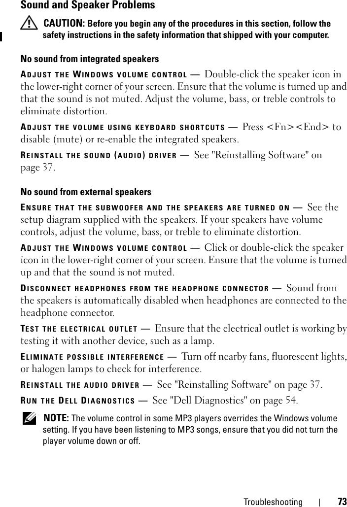 Troubleshooting 73Sound and Speaker Problems CAUTION: Before you begin any of the procedures in this section, follow the safety instructions in the safety information that shipped with your computer.No sound from integrated speakersADJUST THE WINDOWS VOLUME CONTROL —Double-click the speaker icon in the lower-right corner of your screen. Ensure that the volume is turned up and that the sound is not muted. Adjust the volume, bass, or treble controls to eliminate distortion.ADJUST THE VOLUME USING KEYBOARD SHORTCUTS —Press &lt;Fn&gt;&lt;End&gt; to disable (mute) or re-enable the integrated speakers.REINSTALL THE SOUND (AUDIO) DRIVER —See &quot;Reinstalling Software&quot; on page 37.No sound from external speakersENSURE THAT THE SUBWOOFER AND THE SPEAKERS ARE TURNED ON —See the setup diagram supplied with the speakers. If your speakers have volume controls, adjust the volume, bass, or treble to eliminate distortion.ADJUST THE WINDOWS VOLUME CONTROL —Click or double-click the speaker icon in the lower-right corner of your screen. Ensure that the volume is turned up and that the sound is not muted.DISCONNECT HEADPHONES FROM THE HEADPHONE CONNECTOR —Sound from the speakers is automatically disabled when headphones are connected to the headphone connector.TEST THE ELECTRICAL OUTLET —Ensure that the electrical outlet is working by testing it with another device, such as a lamp.ELIMINATE POSSIBLE INTERFERENCE —Turn off nearby fans, fluorescent lights, or halogen lamps to check for interference.REINSTALL THE AUDIO DRIVER —See &quot;Reinstalling Software&quot; on page 37. RUN THE DELL DIAGNOSTICS —See &quot;Dell Diagnostics&quot; on page 54. NOTE: The volume control in some MP3 players overrides the Windows volume setting. If you have been listening to MP3 songs, ensure that you did not turn the player volume down or off.