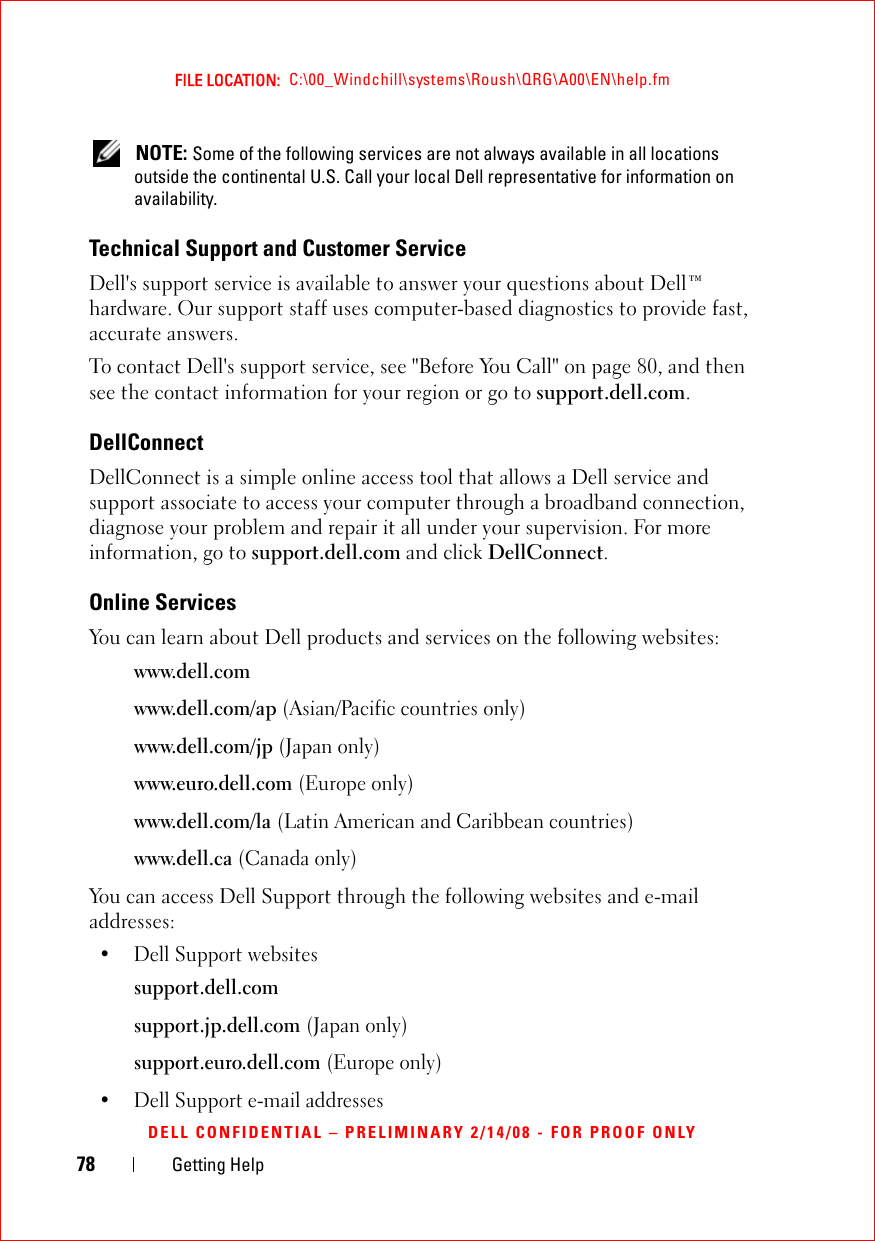 78 Getting HelpFILE LOCATION:  C:\00_Windchill\systems\Roush\QRG\A00\EN\help.fmDELL CONFIDENTIAL – PRELIMINARY 2/14/08 - FOR PROOF ONLY NOTE: Some of the following services are not always available in all locations outside the continental U.S. Call your local Dell representative for information on availability.Technical Support and Customer ServiceDell&apos;s support service is available to answer your questions about Dell™ hardware. Our support staff uses computer-based diagnostics to provide fast, accurate answers.To contact Dell&apos;s support service, see &quot;Before You Call&quot; on page 80, and then see the contact information for your region or go to support.dell.com.DellConnectDellConnect is a simple online access tool that allows a Dell service and support associate to access your computer through a broadband connection, diagnose your problem and repair it all under your supervision. For more information, go to support.dell.com and click DellConnect.Online ServicesYou can learn about Dell products and services on the following websites:www.dell.comwww.dell.com/ap (Asian/Pacific countries only)www.dell.com/jp (Japan only)www.euro.dell.com (Europe only)www.dell.com/la (Latin American and Caribbean countries)www.dell.ca (Canada only)You can access Dell Support through the following websites and e-mail addresses:• Dell Support websitessupport.dell.comsupport.jp.dell.com (Japan only)support.euro.dell.com (Europe only)• Dell Support e-mail addresses