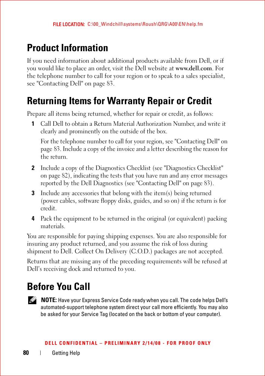 80 Getting HelpFILE LOCATION:  C:\00_Windchill\systems\Roush\QRG\A00\EN\help.fmDELL CONFIDENTIAL – PRELIMINARY 2/14/08 - FOR PROOF ONLYProduct InformationIf you need information about additional products available from Dell, or if you would like to place an order, visit the Dell website at www.dell.com. For the telephone number to call for your region or to speak to a sales specialist, see &quot;Contacting Dell&quot; on page 83.Returning Items for Warranty Repair or CreditPrepare all items being returned, whether for repair or credit, as follows:1Call Dell to obtain a Return Material Authorization Number, and write it clearly and prominently on the outside of the box.For the telephone number to call for your region, see &quot;Contacting Dell&quot; on page 83. Include a copy of the invoice and a letter describing the reason for the return.2Include a copy of the Diagnostics Checklist (see &quot;Diagnostics Checklist&quot; on page 82), indicating the tests that you have run and any error messages reported by the Dell Diagnostics (see &quot;Contacting Dell&quot; on page 83).3Include any accessories that belong with the item(s) being returned (power cables, software floppy disks, guides, and so on) if the return is for credit.4Pack the equipment to be returned in the original (or equivalent) packing materials.You are responsible for paying shipping expenses. You are also responsible for insuring any product returned, and you assume the risk of loss during shipment to Dell. Collect On Delivery (C.O.D.) packages are not accepted.Returns that are missing any of the preceding requirements will be refused at Dell’s receiving dock and returned to you.Before You Call NOTE: Have your Express Service Code ready when you call. The code helps Dell’s automated-support telephone system direct your call more efficiently. You may also be asked for your Service Tag (located on the back or bottom of your computer).