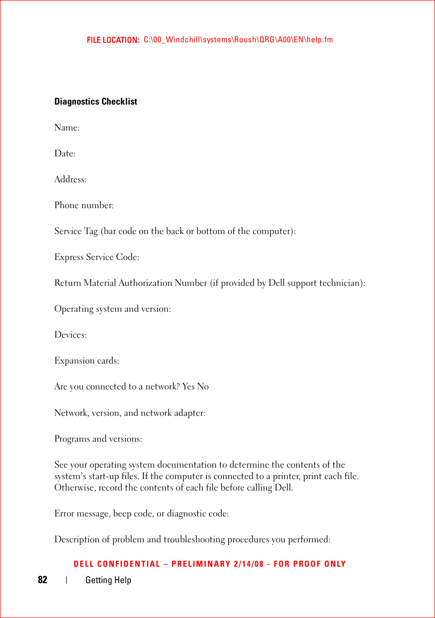 82 Getting HelpFILE LOCATION:  C:\00_Windchill\systems\Roush\QRG\A00\EN\help.fmDELL CONFIDENTIAL – PRELIMINARY 2/14/08 - FOR PROOF ONLYDiagnostics ChecklistName:Date:Address:Phone number:Service Tag (bar code on the back or bottom of the computer):Express Service Code:Return Material Authorization Number (if provided by Dell support technician):Operating system and version:Devices:Expansion cards:Are you connected to a network? Yes NoNetwork, version, and network adapter:Programs and versions:See your operating system documentation to determine the contents of the system’s start-up files. If the computer is connected to a printer, print each file. Otherwise, record the contents of each file before calling Dell.Error message, beep code, or diagnostic code:Description of problem and troubleshooting procedures you performed: