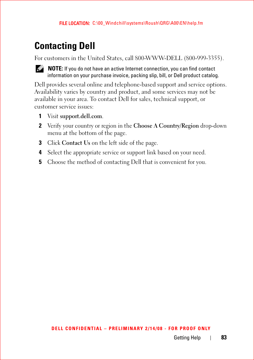 Getting Help 83FILE LOCATION:  C:\00_Windchill\systems\Roush\QRG\A00\EN\help.fmDELL CONFIDENTIAL – PRELIMINARY 2/14/08 - FOR PROOF ONLYContacting DellFor customers in the United States, call 800-WWW-DELL (800-999-3355). NOTE: If you do not have an active Internet connection, you can find contact information on your purchase invoice, packing slip, bill, or Dell product catalog. Dell provides several online and telephone-based support and service options. Availability varies by country and product, and some services may not be available in your area. To contact Dell for sales, technical support, or customer service issues:1Visit support.dell.com.2Verify your country or region in the Choose A Country/Region drop-down menu at the bottom of the page. 3Click Contact Us on the left side of the page.4Select the appropriate service or support link based on your need.5Choose the method of contacting Dell that is convenient for you.