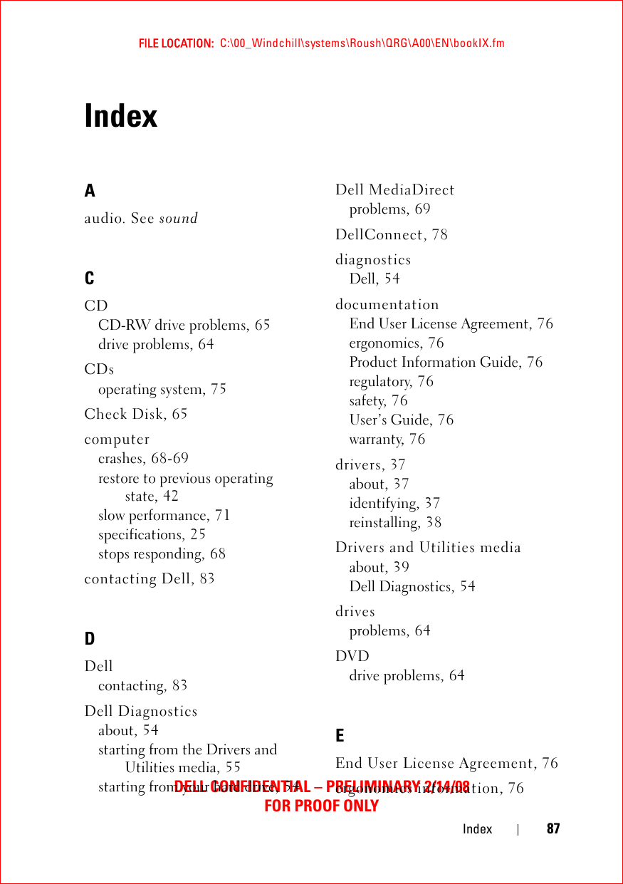 FILE LOCATION:  C:\00_Windchill\systems\Roush\QRG\A00\EN\bookIX.fmDELL CONFIDENTIAL – PRELIMINARY 2/14/08FOR PROOF ONLYIndex 87IndexAaudio. See soundCCDCD-RW drive problems, 65drive problems, 64CDsoperating system, 75Check Disk, 65computercrashes, 68-69restore to previous operating state, 42slow performance, 71specifications, 25stops responding, 68contacting Dell, 83DDellcontacting, 83Dell Diagnosticsabout, 54starting from the Drivers and Utilities media, 55starting from your hard drive, 54Dell MediaDirectproblems, 69DellConnect, 78diagnosticsDell, 54documentationEnd User License Agreement, 76ergonomics, 76Product Information Guide, 76regulatory, 76safety, 76User’s Guide, 76warranty, 76drivers, 37about, 37identifying, 37reinstalling, 38Drivers and Utilities mediaabout, 39Dell Diagnostics, 54drivesproblems, 64DVDdrive problems, 64EEnd User License Agreement, 76ergonomics information, 76