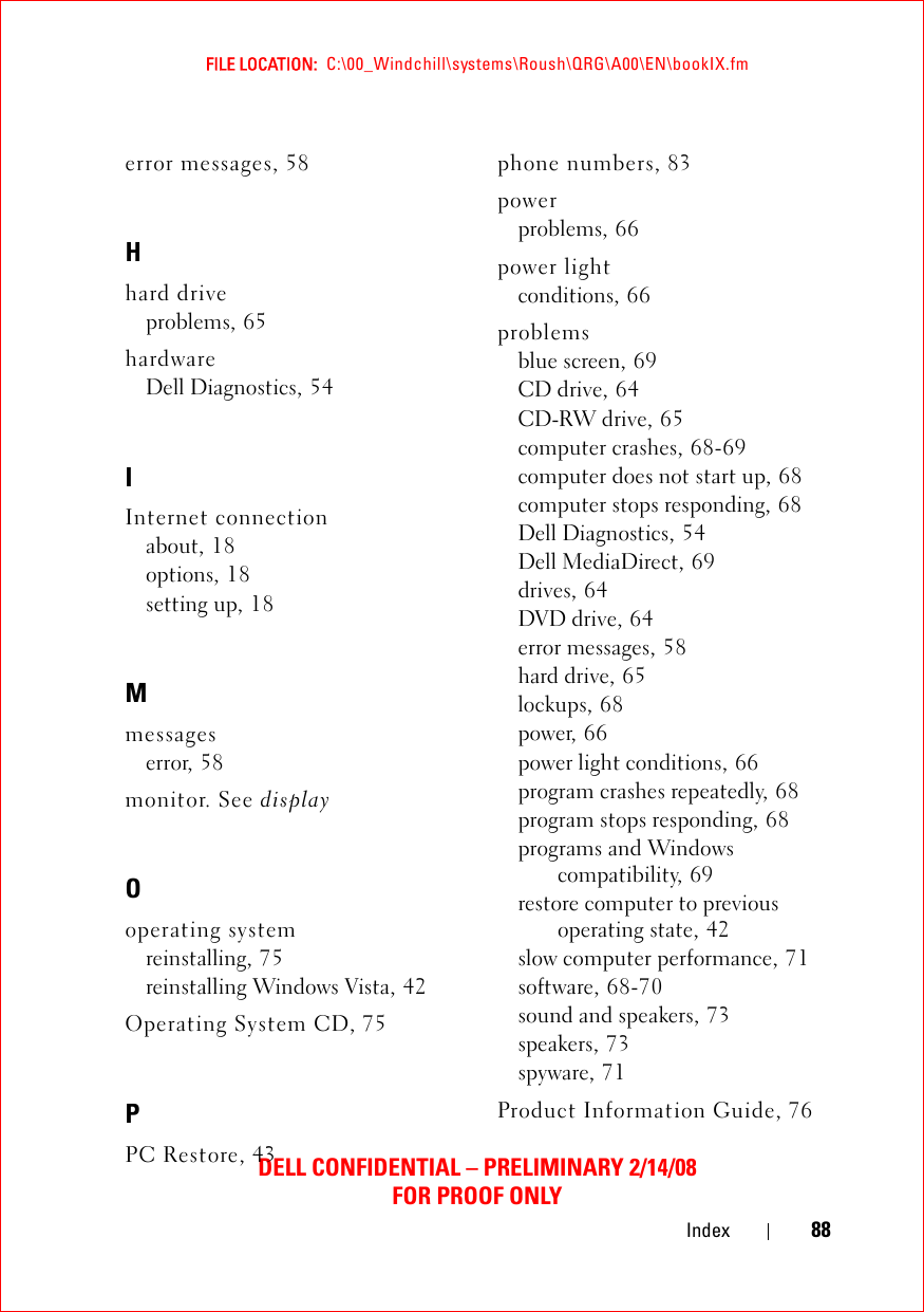 FILE LOCATION:  C:\00_Windchill\systems\Roush\QRG\A00\EN\bookIX.fmDELL CONFIDENTIAL – PRELIMINARY 2/14/08FOR PROOF ONLYIndex 88error messages, 58Hhard driveproblems, 65hardwareDell Diagnostics, 54IInternet connectionabout, 18options, 18setting up, 18Mmessageserror, 58monitor. See displayOoperating systemreinstalling, 75reinstalling Windows Vista, 42Operating System CD, 75PPC Restore, 43phone numbers, 83powerproblems, 66power lightconditions, 66problemsblue screen, 69CD drive, 64CD-RW drive, 65computer crashes, 68-69computer does not start up, 68computer stops responding, 68Dell Diagnostics, 54Dell MediaDirect, 69drives, 64DVD drive, 64error messages, 58hard drive, 65lockups, 68power, 66power light conditions, 66program crashes repeatedly, 68program stops responding, 68programs and Windows compatibility, 69restore computer to previous operating state, 42slow computer performance, 71software, 68-70sound and speakers, 73speakers, 73spyware, 71Product Information Guide, 76
