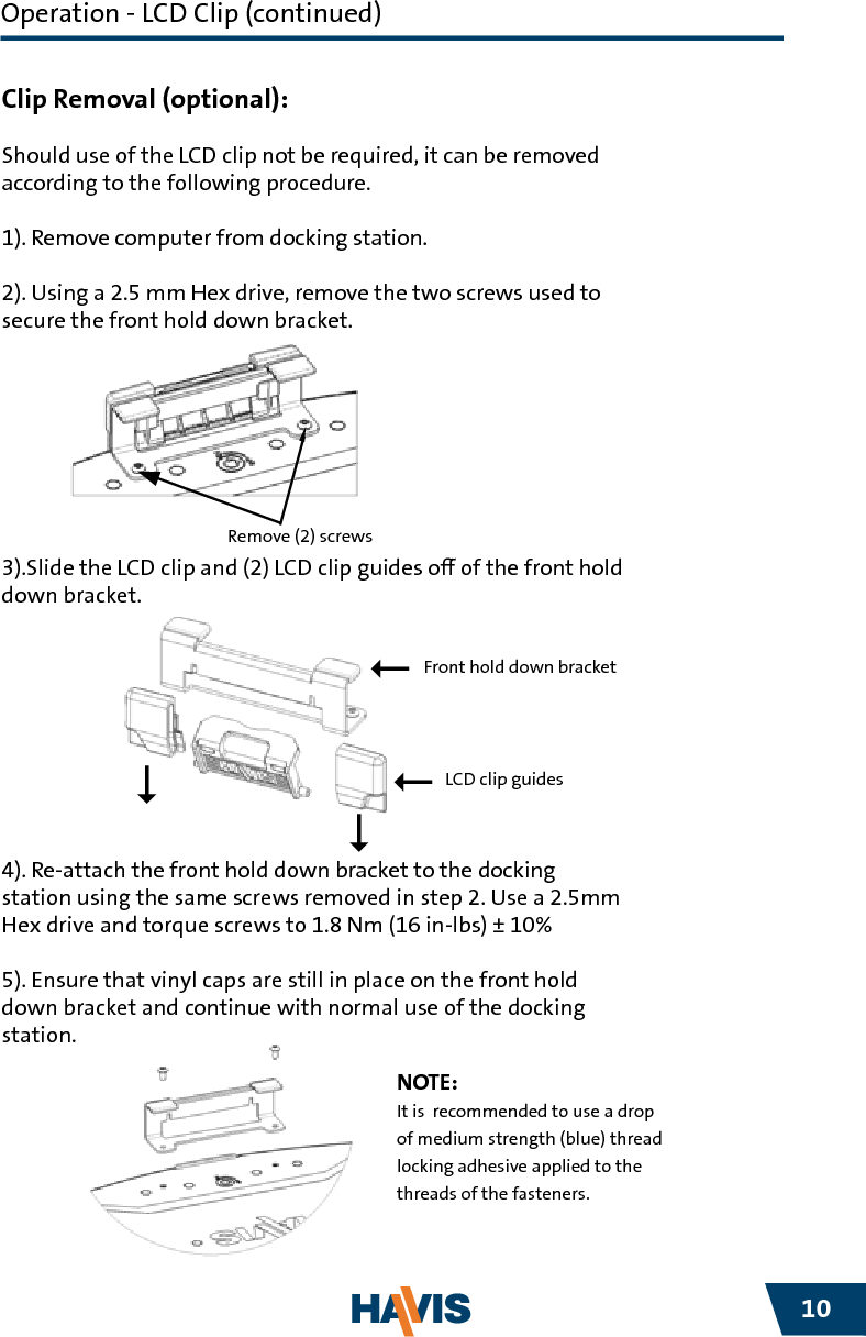 Havis is pleased to provide these set-up instructions to aid in the proper installation and use of the DS-DELL-300 Series docking station for the DELL XT2 XFR laptop.  For questions regarding the set-up of your DS-DELL-300 Series docking station, please contact Havis  at 1-800-524-9900 or visit www.havis.com for additional product support and information.Before BeginningWARNING!• NEVER STOW OR MOUNT THE DS-DELL-300 SERIES DIRECTLY IN A VEHICLE   AIRBAG DEPLOYMENT ZONE.• DO NOT USE COMPUTER WHILE DRIVING. www.havis.com   •   1-800-524-9900110READ ALL INSTRUCTIONS THOROUGHLY BEFORE BEGINNING INSTALLATION.CAUTION!Precautions• Do Not Place Containers of Liquid or Metal Objects on Top of     The Docking Station• If a Malfunction Occurs, Immediately Unplug the Power Supply and    Remove the Laptop• Use Only the Specied Power Supply With This Docking Station• Do Not Store The Docking Station Where There is a Lot of Water, Moisture,    Steam, Dust, Oily Vapors, etc.• Do Not Connect Cables Into Ports Other Than What They Are Specied For• Do Not Leave The Docking Station in A High Temperature Environment (over 158° F) for a Long Period of TimeOperation - LCD Clip (continued)Clip Removal (optional):Should use of the LCD clip not be required, it can be removed according to the following procedure.1). Remove computer from docking station.2). Using a 2.5 mm Hex drive, remove the two screws used to secure the front hold down bracket.3).Slide the LCD clip and (2) LCD clip guides o of the front hold down bracket.4). Re-attach the front hold down bracket to the docking station using the same screws removed in step 2. Use a 2.5mm Hex drive and torque screws to 1.8 Nm (16 in-lbs) ± 10%5). Ensure that vinyl caps are still in place on the front hold down bracket and continue with normal use of the docking station. NOTE:It is  recommended to use a drop of medium strength (blue) thread locking adhesive applied to the threads of the fasteners.Remove (2) screwsLCD clip guidesFront hold down bracket