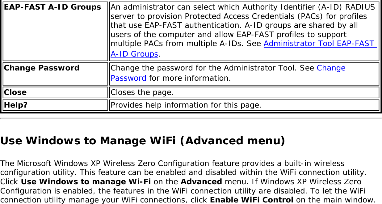 EAP-FAST A-ID Groups An administrator can select which Authority Identifier (A-ID) RADIUS server to provision Protected Access Credentials (PACs) for profiles that use EAP-FAST authentication. A-ID groups are shared by all users of the computer and allow EAP-FAST profiles to support multiple PACs from multiple A-IDs. See Administrator Tool EAP-FAST A-ID Groups.Change Password Change the password for the Administrator Tool. See Change Password for more information.Close Closes the page.Help? Provides help information for this page.Use Windows to Manage WiFi (Advanced menu)The Microsoft Windows XP Wireless Zero Configuration feature provides a built-in wireless configuration utility. This feature can be enabled and disabled within the WiFi connection utility. Click Use Windows to manage Wi-Fi on the Advanced menu. If Windows XP Wireless Zero Configuration is enabled, the features in the WiFi connection utility are disabled. To let the WiFi connection utility manage your WiFi connections, click Enable WiFi Control on the main window. 