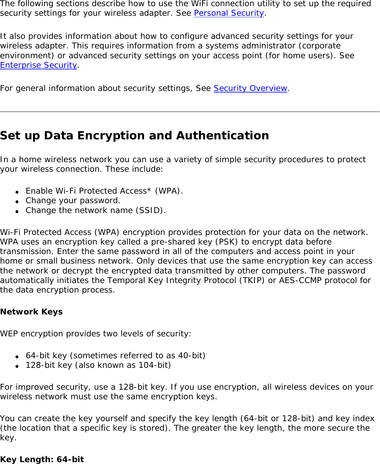 The following sections describe how to use the WiFi connection utility to set up the required security settings for your wireless adapter. See Personal Security.It also provides information about how to configure advanced security settings for your wireless adapter. This requires information from a systems administrator (corporate environment) or advanced security settings on your access point (for home users). See Enterprise Security.For general information about security settings, See Security Overview.Set up Data Encryption and AuthenticationIn a home wireless network you can use a variety of simple security procedures to protect your wireless connection. These include:●     Enable Wi-Fi Protected Access* (WPA).●     Change your password.●     Change the network name (SSID).Wi-Fi Protected Access (WPA) encryption provides protection for your data on the network. WPA uses an encryption key called a pre-shared key (PSK) to encrypt data before transmission. Enter the same password in all of the computers and access point in your home or small business network. Only devices that use the same encryption key can access the network or decrypt the encrypted data transmitted by other computers. The password automatically initiates the Temporal Key Integrity Protocol (TKIP) or AES-CCMP protocol for the data encryption process.Network KeysWEP encryption provides two levels of security:●     64-bit key (sometimes referred to as 40-bit)●     128-bit key (also known as 104-bit)For improved security, use a 128-bit key. If you use encryption, all wireless devices on your wireless network must use the same encryption keys.You can create the key yourself and specify the key length (64-bit or 128-bit) and key index (the location that a specific key is stored). The greater the key length, the more secure the key.Key Length: 64-bit