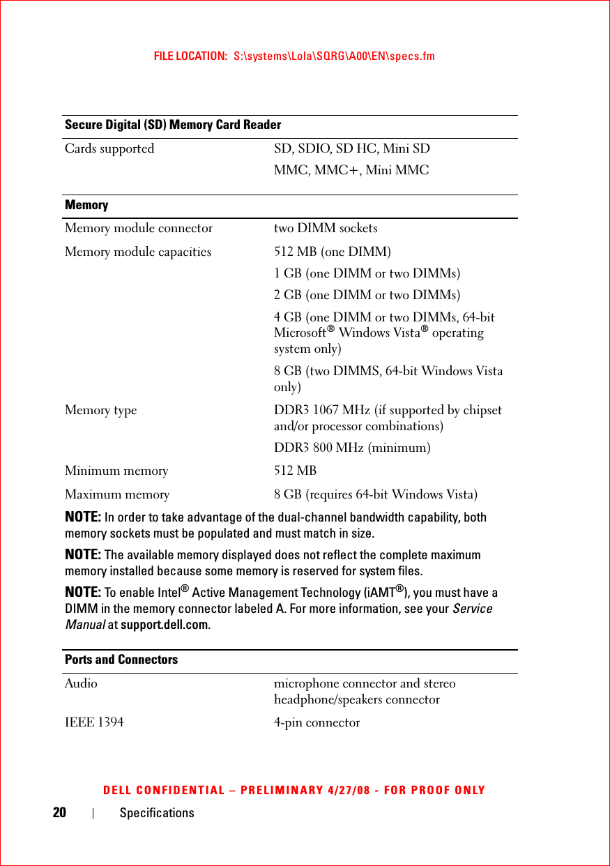 20 SpecificationsFILE LOCATION:  S:\systems\Lola\SQRG\A00\EN\specs.fmDELL CONFIDENTIAL – PRELIMINARY 4/27/08 - FOR PROOF ONLYSecure Digital (SD) Memory Card ReaderCards supported SD, SDIO, SD HC, Mini SDMMC, MMC+, Mini MMCMemoryMemory module connector two DIMM sockets Memory module capacities 512 MB (one DIMM)1 GB (one DIMM or two DIMMs)2 GB (one DIMM or two DIMMs)4 GB (one DIMM or two DIMMs, 64-bit Microsoft® Windows Vista® operating system only)8 GB (two DIMMS, 64-bit Windows Vista only)Memory type DDR3 1067 MHz (if supported by chipset and/or processor combinations)DDR3 800 MHz (minimum)Minimum memory 512 MBMaximum memory 8 GB (requires 64-bit Windows Vista)NOTE: In order to take advantage of the dual-channel bandwidth capability, both memory sockets must be populated and must match in size.NOTE: The available memory displayed does not reflect the complete maximum memory installed because some memory is reserved for system files.NOTE: To enable Intel® Active Management Technology (iAMT®), you must have a DIMM in the memory connector labeled A. For more information, see your Service Manual at support.dell.com.Ports and ConnectorsAudio microphone connector and stereo headphone/speakers connectorIEEE 1394 4-pin connector