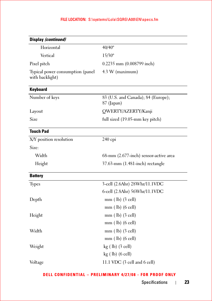 Specifications 23FILE LOCATION:  S:\systems\Lola\SQRG\A00\EN\specs.fmDELL CONFIDENTIAL – PRELIMINARY 4/27/08 - FOR PROOF ONLYHorizontal40/40°Vertical15/30°Pixel pitch 0.2235 mm (0.008799 inch)Typical power consumption (panel with backlight)4.3 W (maximum)KeyboardNumber of keys 83 (U.S. and Canada); 84 (Europe); 87 (Japan)Layout QWERTY/AZERTY/Kanji Size  full sized (19.05-mm key pitch) Touch PadX/Y position resolution 240 cpiSize:Width68-mm (2.677-inch) sensor-active area Height37.63-mm (1.481-inch) rectangleBatteryTypes 3-cell (2.6Ahr) 28Whr/11.1VDC6-cell (2.8Ahr) 56Whr/11.1VDCDepth  mm ( lb) (3 cell) mm ( lb) (6 cell)Height  mm ( lb) (3 cell) mm ( lb) (6 cell)Width  mm ( lb) (3 cell) mm ( lb) (6 cell)Weight kg ( lb) (3 cell)kg ( lb) (6 cell)Voltage 11.1 VDC (3 cell and 6 cell)Display (continued)