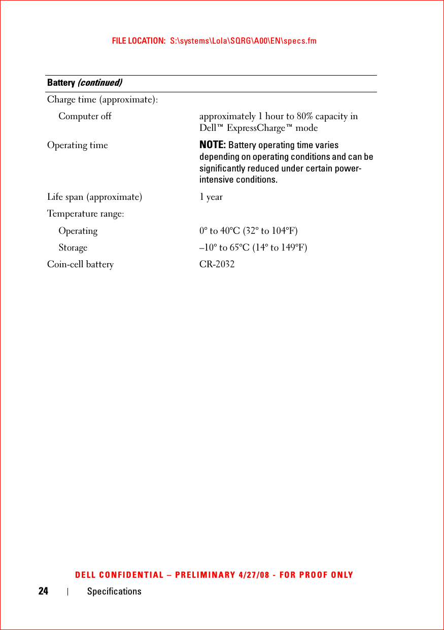 24 SpecificationsFILE LOCATION:  S:\systems\Lola\SQRG\A00\EN\specs.fmDELL CONFIDENTIAL – PRELIMINARY 4/27/08 - FOR PROOF ONLYCharge time (approximate):Computer offapproximately 1 hour to 80% capacity in Dell™ ExpressCharge™ modeOperating time NOTE: Battery operating time varies depending on operating conditions and can be significantly reduced under certain power-intensive conditions.Life span (approximate) 1 yearTemperature range:Operating0° to 40°C (32° to 104°F)Storage–10° to 65°C (14° to 149°F)Coin-cell battery CR-2032Battery (continued)