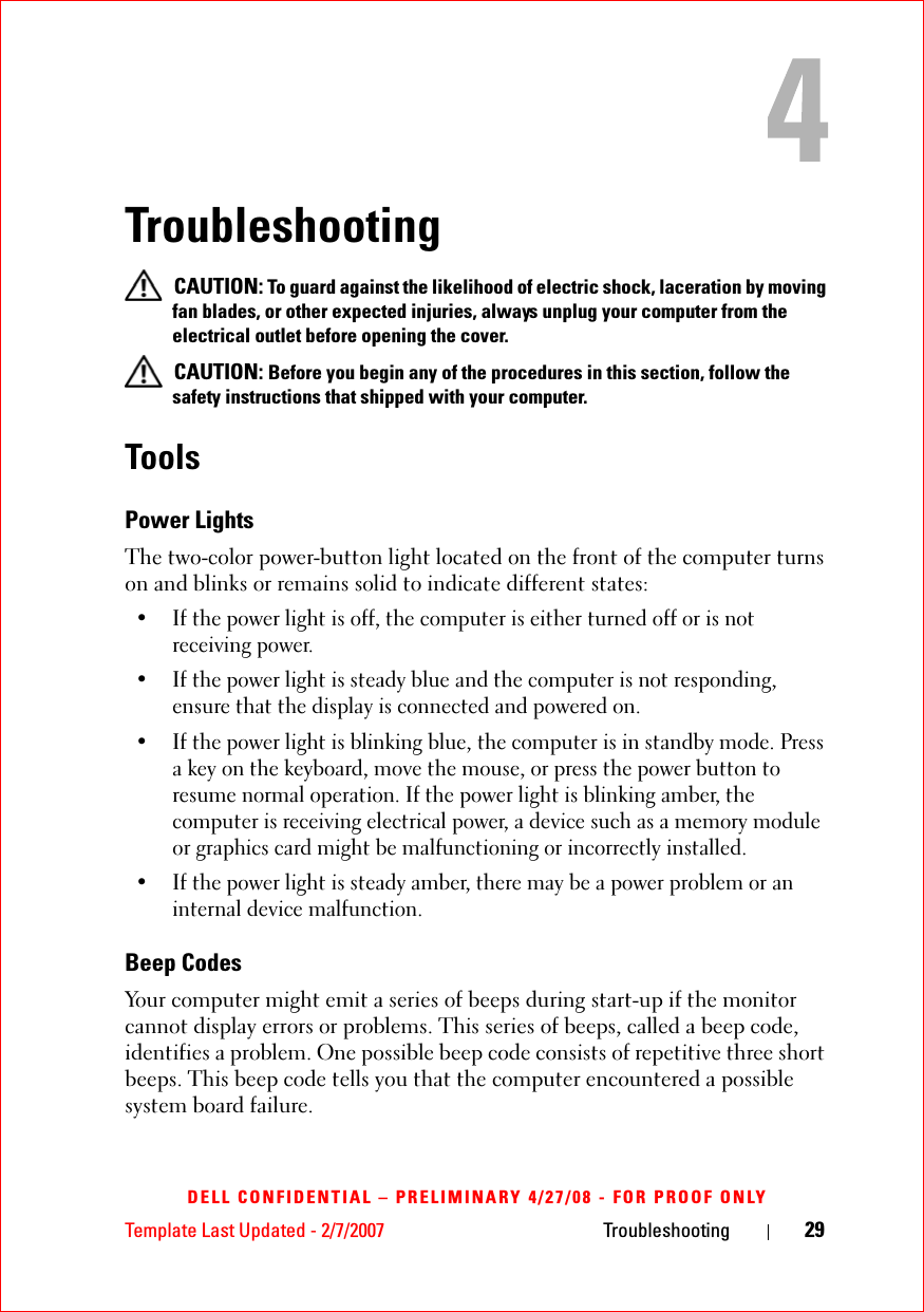 Template Last Updated - 2/7/2007 Troubleshooting 29DELL CONFIDENTIAL – PRELIMINARY 4/27/08 - FOR PROOF ONLYTroubleshooting CAUTION: To guard against the likelihood of electric shock, laceration by moving fan blades, or other expected injuries, always unplug your computer from the electrical outlet before opening the cover. CAUTION: Before you begin any of the procedures in this section, follow the safety instructions that shipped with your computer.ToolsPower LightsThe two-color power-button light located on the front of the computer turns on and blinks or remains solid to indicate different states:• If the power light is off, the computer is either turned off or is not receiving power.• If the power light is steady blue and the computer is not responding, ensure that the display is connected and powered on.• If the power light is blinking blue, the computer is in standby mode. Press a key on the keyboard, move the mouse, or press the power button to resume normal operation. If the power light is blinking amber, the computer is receiving electrical power, a device such as a memory module or graphics card might be malfunctioning or incorrectly installed.• If the power light is steady amber, there may be a power problem or an internal device malfunction.Beep CodesYour computer might emit a series of beeps during start-up if the monitor cannot display errors or problems. This series of beeps, called a beep code, identifies a problem. One possible beep code consists of repetitive three short beeps. This beep code tells you that the computer encountered a possible system board failure.