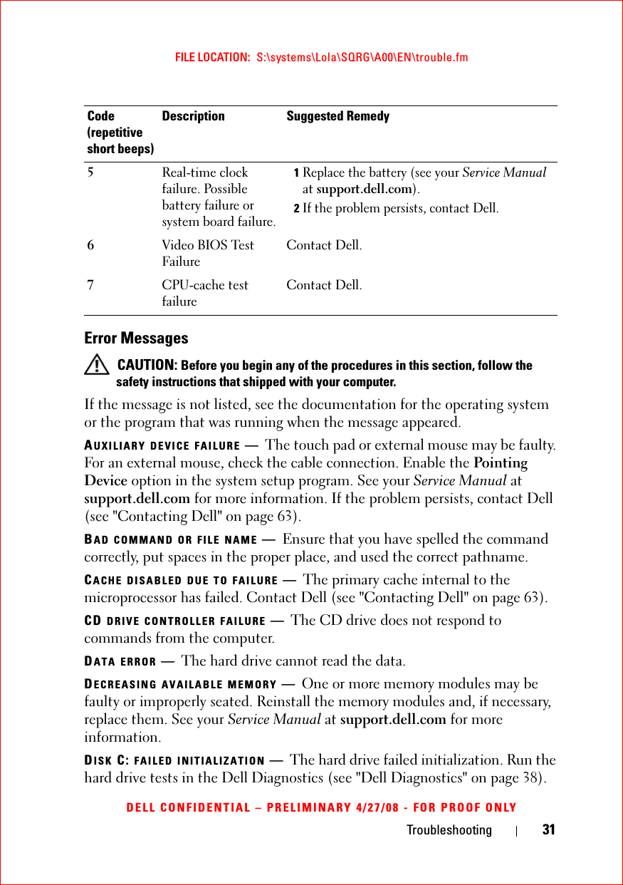 Troubleshooting 31FILE LOCATION:  S:\systems\Lola\SQRG\A00\EN\trouble.fmDELL CONFIDENTIAL – PRELIMINARY 4/27/08 - FOR PROOF ONLYError Messages CAUTION: Before you begin any of the procedures in this section, follow the safety instructions that shipped with your computer.If the message is not listed, see the documentation for the operating system or the program that was running when the message appeared.AUXILIARY DEVICE FAILURE —The touch pad or external mouse may be faulty. For an external mouse, check the cable connection. Enable the Pointing Device option in the system setup program. See your Service Manual at support.dell.com for more information. If the problem persists, contact Dell (see &quot;Contacting Dell&quot; on page 63).BAD COMMAND OR FILE NAME —Ensure that you have spelled the command correctly, put spaces in the proper place, and used the correct pathname.CACHE DISABLED DUE TO FAILURE —The primary cache internal to the microprocessor has failed. Contact Dell (see &quot;Contacting Dell&quot; on page 63).CD DRIVE CONTROLLER FAILURE —The CD drive does not respond to commands from the computer.DATA ERROR —The hard drive cannot read the data.DECREASING AVAILABLE MEMORY —One or more memory modules may be faulty or improperly seated. Reinstall the memory modules and, if necessary, replace them. See your Service Manual at support.dell.com for more information. DISK C: FAILED INITIALIZATION —The hard drive failed initialization. Run the hard drive tests in the Dell Diagnostics (see &quot;Dell Diagnostics&quot; on page 38). 5Real-time clock failure. Possible battery failure or system board failure.1Replace the battery (see your Service Manual at support.dell.com).2If the problem persists, contact Dell.6Video BIOS Test FailureContact Dell.7CPU-cache test failureContact Dell.Code(repetitive short beeps)Description Suggested Remedy