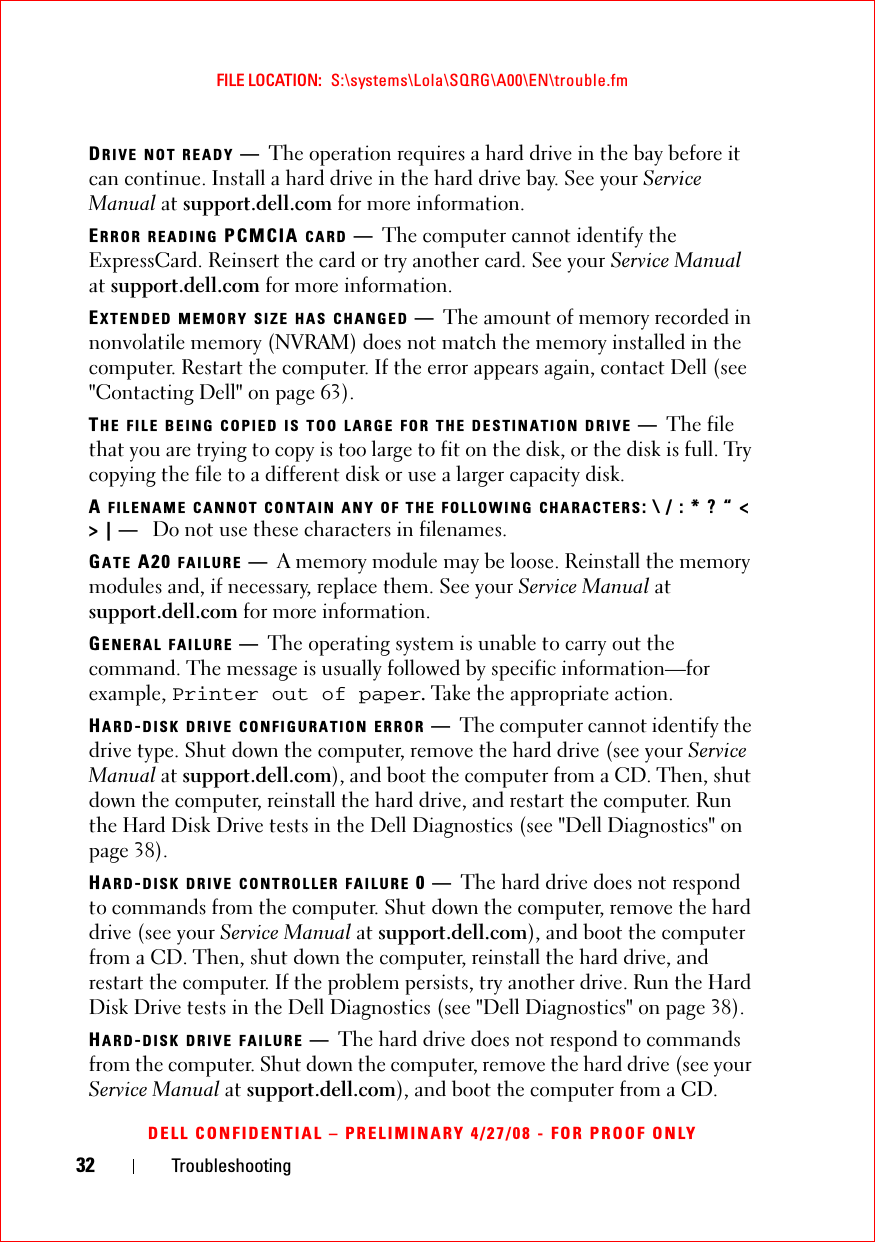 32 TroubleshootingFILE LOCATION:  S:\systems\Lola\SQRG\A00\EN\trouble.fmDELL CONFIDENTIAL – PRELIMINARY 4/27/08 - FOR PROOF ONLYDRIVE NOT READY —The operation requires a hard drive in the bay before it can continue. Install a hard drive in the hard drive bay. See your Service Manual at support.dell.com for more information. ERROR READING PCMCIA CARD —The computer cannot identify the ExpressCard. Reinsert the card or try another card. See your Service Manual at support.dell.com for more information. EXTENDED MEMORY SIZE HAS CHANGED —The amount of memory recorded in nonvolatile memory (NVRAM) does not match the memory installed in the computer. Restart the computer. If the error appears again, contact Dell (see &quot;Contacting Dell&quot; on page 63). THE FILE BEING COPIED IS TOO LARGE FOR THE DESTINATION DRIVE —The file that you are trying to copy is too large to fit on the disk, or the disk is full. Try copying the file to a different disk or use a larger capacity disk.A FILENAME CANNOT CONTAIN ANY OF THE FOLLOWING CHARACTERS: \ / : * ? “ &lt; &gt; | —  Do not use these characters in filenames.GATE A20 FAILURE —A memory module may be loose. Reinstall the memory modules and, if necessary, replace them. See your Service Manual at support.dell.com for more information. GENERAL FAILURE —The operating system is unable to carry out the command. The message is usually followed by specific information—for example, Printer out of paper. Take the appropriate action.HARD-DISK DRIVE CONFIGURATION ERROR —The computer cannot identify the drive type. Shut down the computer, remove the hard drive (see your Service Manual at support.dell.com), and boot the computer from a CD. Then, shut down the computer, reinstall the hard drive, and restart the computer. Run the Hard Disk Drive tests in the Dell Diagnostics (see &quot;Dell Diagnostics&quot; on page 38).HARD-DISK DRIVE CONTROLLER FAILURE 0—The hard drive does not respond to commands from the computer. Shut down the computer, remove the hard drive (see your Service Manual at support.dell.com), and boot the computer from a CD. Then, shut down the computer, reinstall the hard drive, and restart the computer. If the problem persists, try another drive. Run the Hard Disk Drive tests in the Dell Diagnostics (see &quot;Dell Diagnostics&quot; on page 38).HARD-DISK DRIVE FAILURE —The hard drive does not respond to commands from the computer. Shut down the computer, remove the hard drive (see your Service Manual at support.dell.com), and boot the computer from a CD. 