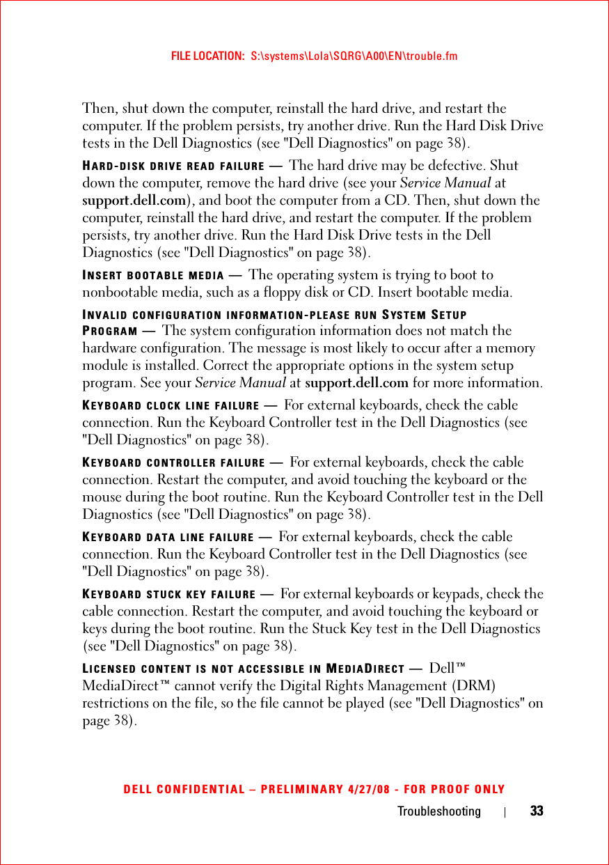 Troubleshooting 33FILE LOCATION:  S:\systems\Lola\SQRG\A00\EN\trouble.fmDELL CONFIDENTIAL – PRELIMINARY 4/27/08 - FOR PROOF ONLYThen, shut down the computer, reinstall the hard drive, and restart the computer. If the problem persists, try another drive. Run the Hard Disk Drive tests in the Dell Diagnostics (see &quot;Dell Diagnostics&quot; on page 38). HARD-DISK DRIVE READ FAILURE —The hard drive may be defective. Shut down the computer, remove the hard drive (see your Service Manual at support.dell.com), and boot the computer from a CD. Then, shut down the computer, reinstall the hard drive, and restart the computer. If the problem persists, try another drive. Run the Hard Disk Drive tests in the Dell Diagnostics (see &quot;Dell Diagnostics&quot; on page 38).INSERT BOOTABLE MEDIA —The operating system is trying to boot to nonbootable media, such as a floppy disk or CD. Insert bootable media.INVALID CONFIGURATION INFORMATION-PLEASE RUN SYSTEM SETUP PROGRAM —The system configuration information does not match the hardware configuration. The message is most likely to occur after a memory module is installed. Correct the appropriate options in the system setup program. See your Service Manual at support.dell.com for more information.KEYBOARD CLOCK LINE FAILURE —For external keyboards, check the cable connection. Run the Keyboard Controller test in the Dell Diagnostics (see &quot;Dell Diagnostics&quot; on page 38).KEYBOARD CONTROLLER FAILURE —For external keyboards, check the cable connection. Restart the computer, and avoid touching the keyboard or the mouse during the boot routine. Run the Keyboard Controller test in the Dell Diagnostics (see &quot;Dell Diagnostics&quot; on page 38).KEYBOARD DATA LINE FAILURE —For external keyboards, check the cable connection. Run the Keyboard Controller test in the Dell Diagnostics (see &quot;Dell Diagnostics&quot; on page 38).KEYBOARD STUCK KEY FAILURE —For external keyboards or keypads, check the cable connection. Restart the computer, and avoid touching the keyboard or keys during the boot routine. Run the Stuck Key test in the Dell Diagnostics (see &quot;Dell Diagnostics&quot; on page 38).LICENSED CONTENT IS NOT ACCESSIBLE IN MEDIADIRECT —Dell™ MediaDirect™ cannot verify the Digital Rights Management (DRM) restrictions on the file, so the file cannot be played (see &quot;Dell Diagnostics&quot; on page 38).