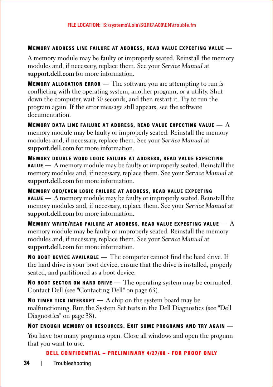 34 TroubleshootingFILE LOCATION:  S:\systems\Lola\SQRG\A00\EN\trouble.fmDELL CONFIDENTIAL – PRELIMINARY 4/27/08 - FOR PROOF ONLYMEMORY ADDRESS LINE FAILURE AT ADDRESS, READ VALUE EXPECTING VALUE —A memory module may be faulty or improperly seated. Reinstall the memory modules and, if necessary, replace them. See your Service Manual at support.dell.com for more information. MEMORY ALLOCATION ERROR —The software you are attempting to run is conflicting with the operating system, another program, or a utility. Shut down the computer, wait 30 seconds, and then restart it. Try to run the program again. If the error message still appears, see the software documentation.MEMORY DATA LINE FAILURE AT ADDRESS, READ VALUE EXPECTING VALUE —A memory module may be faulty or improperly seated. Reinstall the memory modules and, if necessary, replace them. See your Service Manual at support.dell.com for more information. MEMORY DOUBLE WORD LOGIC FAILURE AT ADDRESS, READ VALUE EXPECTING VALUE —A memory module may be faulty or improperly seated. Reinstall the memory modules and, if necessary, replace them. See your Service Manual at support.dell.com for more information. MEMORY ODD/EVEN LOGIC FAILURE AT ADDRESS, READ VALUE EXPECTING VALUE —A memory module may be faulty or improperly seated. Reinstall the memory modules and, if necessary, replace them. See your Service Manual at support.dell.com for more information. MEMORY WRITE/READ FAILURE AT ADDRESS, READ VALUE EXPECTING VALUE —A memory module may be faulty or improperly seated. Reinstall the memory modules and, if necessary, replace them. See your Service Manual at support.dell.com for more information. NO BOOT DEVICE AVAILABLE —The computer cannot find the hard drive. If the hard drive is your boot device, ensure that the drive is installed, properly seated, and partitioned as a boot device.NO BOOT SECTOR ON HARD DRIVE —The operating system may be corrupted. Contact Dell (see &quot;Contacting Dell&quot; on page 63).NO TIMER TICK INTERRUPT —A chip on the system board may be malfunctioning. Run the System Set tests in the Dell Diagnostics (see &quot;Dell Diagnostics&quot; on page 38). NOT ENOUGH MEMORY OR RESOURCES. EXIT SOME PROGRAMS AND TRY AGAIN —You have too many programs open. Close all windows and open the program that you want to use.