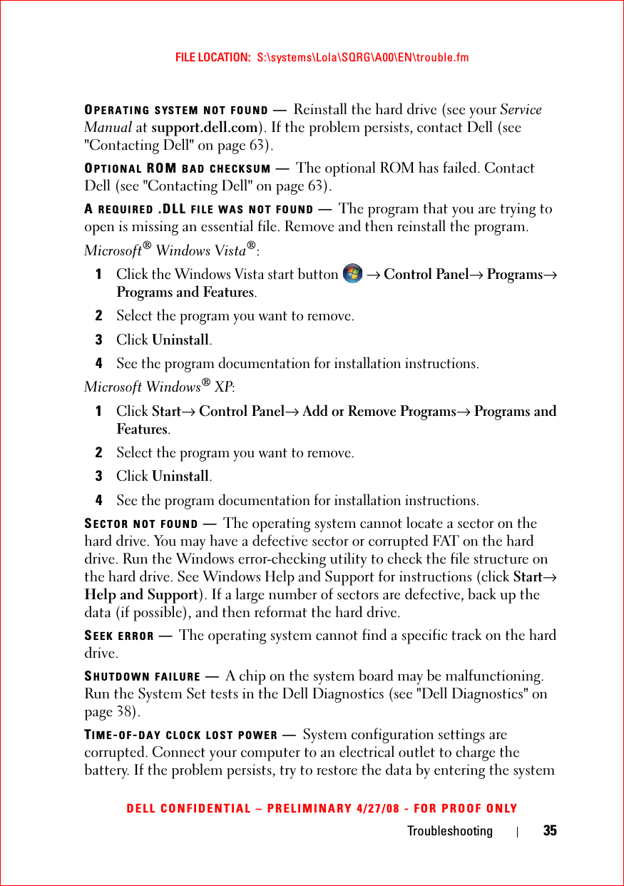 Troubleshooting 35FILE LOCATION:  S:\systems\Lola\SQRG\A00\EN\trouble.fmDELL CONFIDENTIAL – PRELIMINARY 4/27/08 - FOR PROOF ONLYOPERATING SYSTEM NOT FOUND —Reinstall the hard drive (see your Service Manual at support.dell.com). If the problem persists, contact Dell (see &quot;Contacting Dell&quot; on page 63). OPTIONAL ROM BAD CHECKSUM —The optional ROM has failed. Contact Dell (see &quot;Contacting Dell&quot; on page 63).A REQUIRED .DLL FILE WAS NOT FOUND —The program that you are trying to open is missing an essential file. Remove and then reinstall the program.Microsoft® Windows Vista®:1Click the Windows Vista start button   → Control Panel→ Programs→ Programs and Features.2Select the program you want to remove.3Click Uninstall.4See the program documentation for installation instructions.Microsoft Windows® XP:1Click Start→ Control Panel→ Add or Remove Programs→ Programs and Features.2Select the program you want to remove.3Click Uninstall.4See the program documentation for installation instructions.SECTOR NOT FOUND —The operating system cannot locate a sector on the hard drive. You may have a defective sector or corrupted FAT on the hard drive. Run the Windows error-checking utility to check the file structure on the hard drive. See Windows Help and Support for instructions (click Start→ Help and Support). If a large number of sectors are defective, back up the data (if possible), and then reformat the hard drive.SEEK ERROR —The operating system cannot find a specific track on the hard drive. SHUTDOWN FAILURE —A chip on the system board may be malfunctioning. Run the System Set tests in the Dell Diagnostics (see &quot;Dell Diagnostics&quot; on page 38).TIME-OF-DAY CLOCK LOST POWER —System configuration settings are corrupted. Connect your computer to an electrical outlet to charge the battery. If the problem persists, try to restore the data by entering the system 