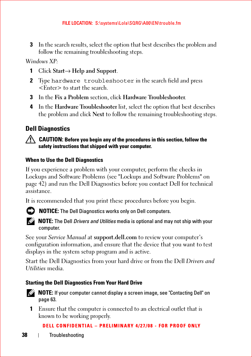 38 TroubleshootingFILE LOCATION:  S:\systems\Lola\SQRG\A00\EN\trouble.fmDELL CONFIDENTIAL – PRELIMINARY 4/27/08 - FOR PROOF ONLY3In the search results, select the option that best describes the problem and follow the remaining troubleshooting steps.Windows XP:1Click Start→ Help and Support.2Ty p e  hardware troubleshooter in the search field and press &lt;Enter&gt; to start the search.3In the Fix a Problem section, click Hardware Troubleshooter.4In the Hardware Troubleshooter list, select the option that best describes the problem and click Next to follow the remaining troubleshooting steps.Dell Diagnostics CAUTION: Before you begin any of the procedures in this section, follow the safety instructions that shipped with your computer.When to Use the Dell DiagnosticsIf you experience a problem with your computer, perform the checks in Lockups and Software Problems (see &quot;Lockups and Software Problems&quot; on page 42) and run the Dell Diagnostics before you contact Dell for technical assistance.It is recommended that you print these procedures before you begin. NOTICE: The Dell Diagnostics works only on Dell computers. NOTE: The Dell Drivers and Utilities media is optional and may not ship with your computer.See your Service Manual at support.dell.com to review your computer’s configuration information, and ensure that the device that you want to test displays in the system setup program and is active.Start the Dell Diagnostics from your hard drive or from the Dell Drivers and Utilities media. Starting the Dell Diagnostics From Your Hard Drive NOTE: If your computer cannot display a screen image, see &quot;Contacting Dell&quot; on page 63.1Ensure that the computer is connected to an electrical outlet that is known to be working properly.