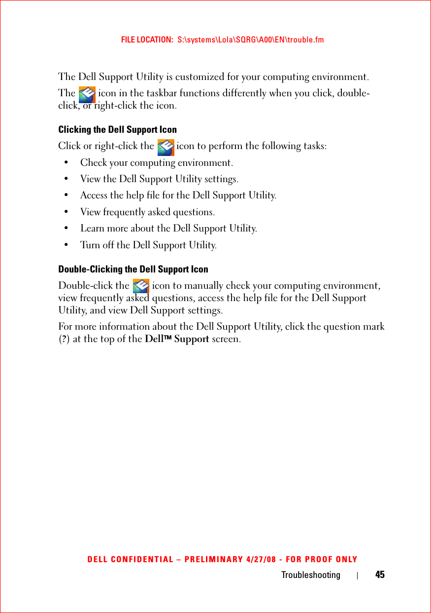 Troubleshooting 45FILE LOCATION:  S:\systems\Lola\SQRG\A00\EN\trouble.fmDELL CONFIDENTIAL – PRELIMINARY 4/27/08 - FOR PROOF ONLYThe Dell Support Utility is customized for your computing environment.The   icon in the taskbar functions differently when you click, double-click, or right-click the icon.Clicking the Dell Support IconClick or right-click the  icon to perform the following tasks:• Check your computing environment. • View the Dell Support Utility settings.• Access the help file for the Dell Support Utility.• View frequently asked questions.• Learn more about the Dell Support Utility.• Turn off the Dell Support Utility.Double-Clicking the Dell Support IconDouble-click the   icon to manually check your computing environment, view frequently asked questions, access the help file for the Dell Support Utility, and view Dell Support settings.For more information about the Dell Support Utility, click the question mark (?) at the top of the Dell™ Support screen.
