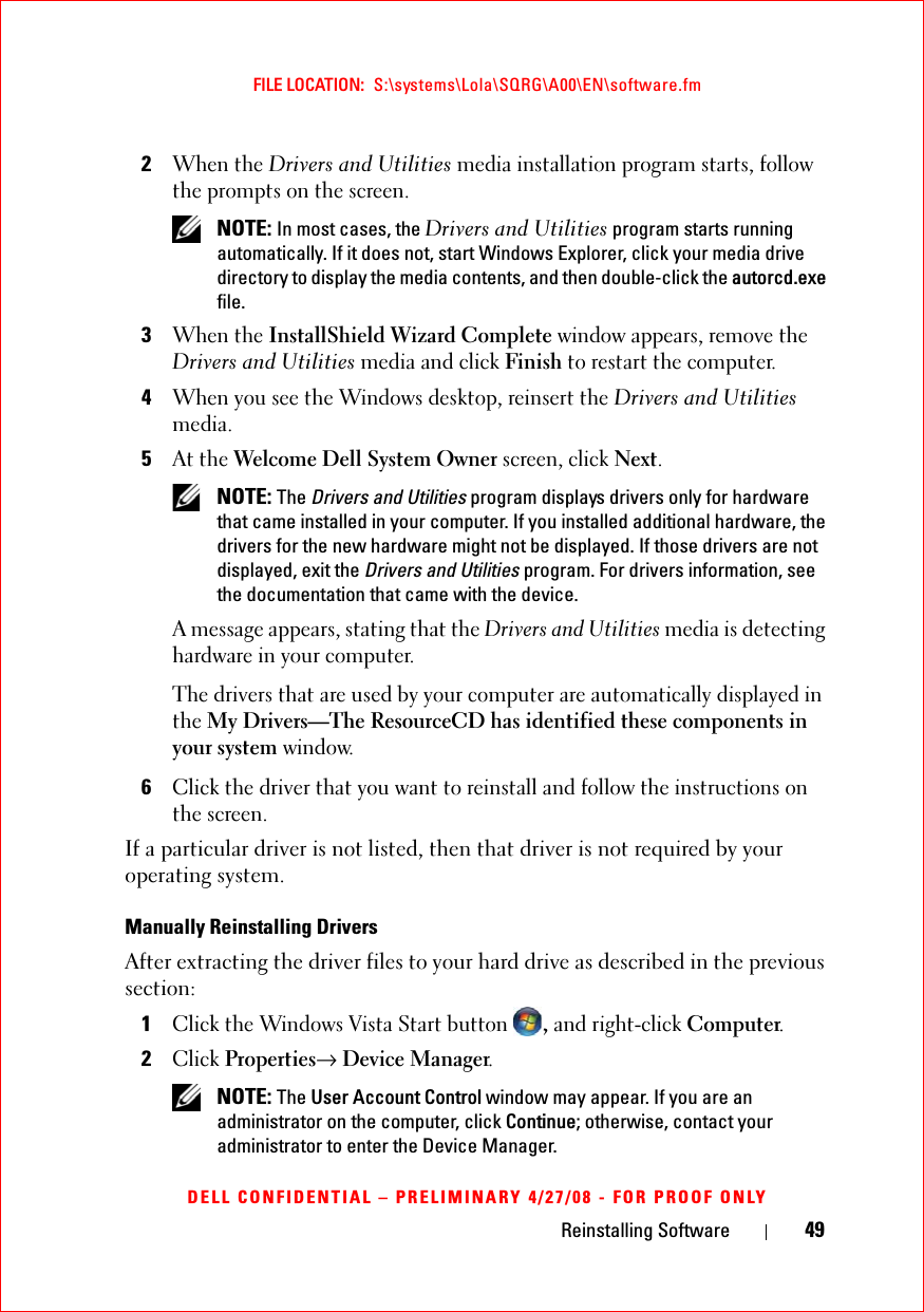 Reinstalling Software 49FILE LOCATION:  S:\systems\Lola\SQRG\A00\EN\software.fmDELL CONFIDENTIAL – PRELIMINARY 4/27/08 - FOR PROOF ONLY2When the Drivers and Utilities media installation program starts, follow the prompts on the screen. NOTE: In most cases, the Drivers and Utilities program starts running automatically. If it does not, start Windows Explorer, click your media drive directory to display the media contents, and then double-click the autorcd.exe file.3When the InstallShield Wizard Complete window appears, remove the Drivers and Utilities media and click Finish to restart the computer.4When you see the Windows desktop, reinsert the Drivers and Utilities media.5At the Welcome Dell System Owner screen, click Next. NOTE: The Drivers and Utilities program displays drivers only for hardware that came installed in your computer. If you installed additional hardware, the drivers for the new hardware might not be displayed. If those drivers are not displayed, exit the Drivers and Utilities program. For drivers information, see the documentation that came with the device.A message appears, stating that the Drivers and Utilities media is detecting hardware in your computer.The drivers that are used by your computer are automatically displayed in the My Drivers—The ResourceCD has identified these components in your system window.6Click the driver that you want to reinstall and follow the instructions on the screen. If a particular driver is not listed, then that driver is not required by your operating system.Manually Reinstalling Drivers After extracting the driver files to your hard drive as described in the previous section:1Click the Windows Vista Start button , and right-click Computer.2Click Properties→ Device Manager. NOTE: The User Account Control window may appear. If you are an administrator on the computer, click Continue; otherwise, contact your administrator to enter the Device Manager.