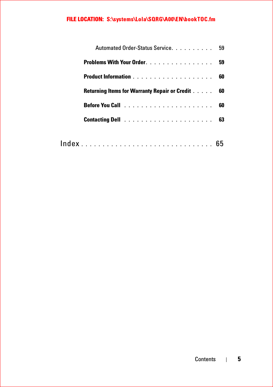 FILE LOCATION:  S:\systems\Lola\SQRG\A00\EN\bookTOC.fmContents 5Automated Order-Status Service. . . . . . . . . .   59Problems With Your Order. . . . . . . . . . . . . . . .   59Product Information . . . . . . . . . . . . . . . . . . .   60Returning Items for Warranty Repair or Credit . . . . .   60Before You Call  . . . . . . . . . . . . . . . . . . . . .   60Contacting Dell  . . . . . . . . . . . . . . . . . . . . .   63Index . . . . . . . . . . . . . . . . . . . . . . . . . . . . . . .  65