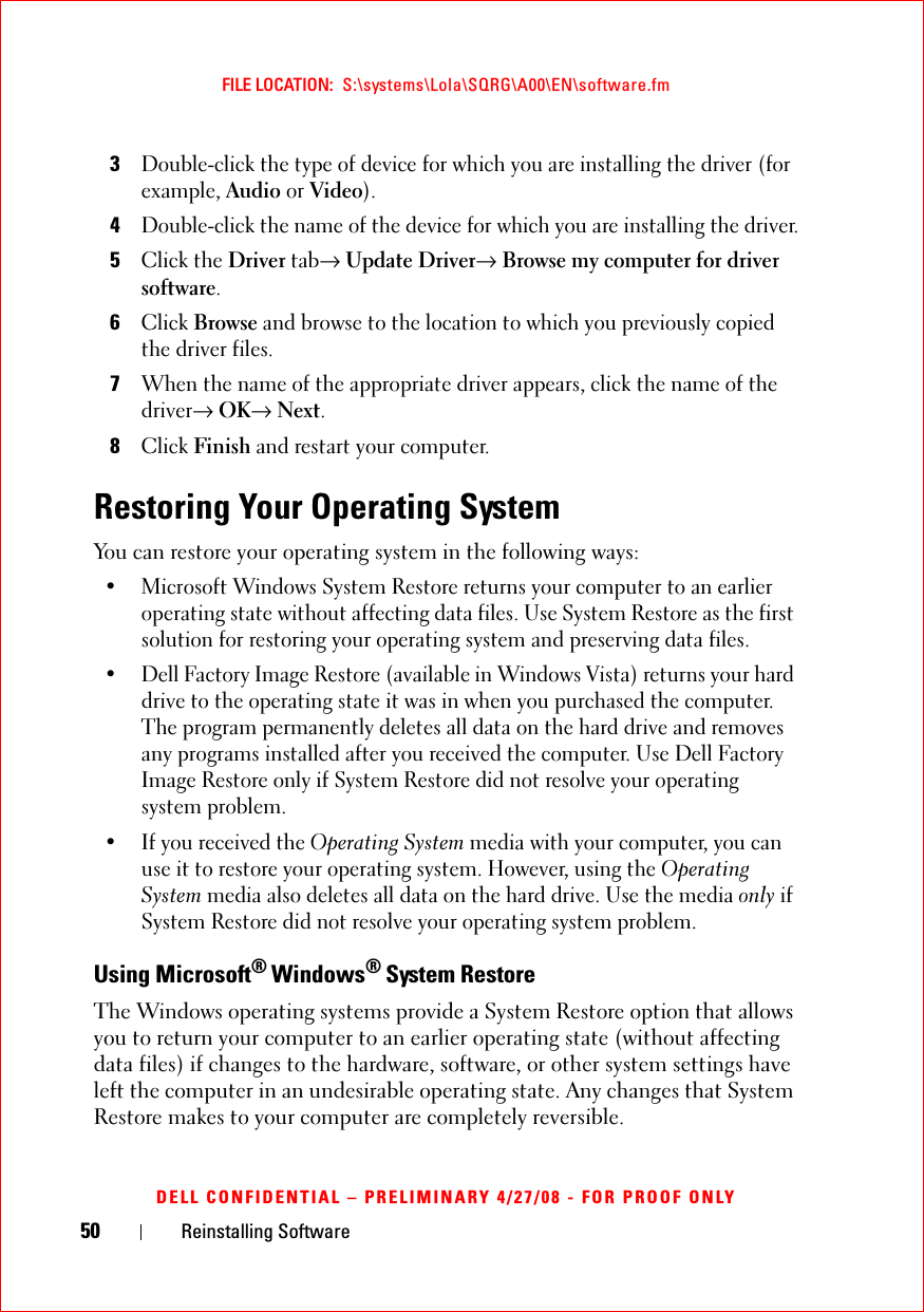 50 Reinstalling SoftwareFILE LOCATION:  S:\systems\Lola\SQRG\A00\EN\software.fmDELL CONFIDENTIAL – PRELIMINARY 4/27/08 - FOR PROOF ONLY3Double-click the type of device for which you are installing the driver (for example, Audio or Video).4Double-click the name of the device for which you are installing the driver.5Click the Driver tab→ Update Driver→ Browse my computer for driver software.6Click Browse and browse to the location to which you previously copied the driver files.7When the name of the appropriate driver appears, click the name of the driver→ OK→ Next.8Click Finish and restart your computer.Restoring Your Operating SystemYou can restore your operating system in the following ways:• Microsoft Windows System Restore returns your computer to an earlier operating state without affecting data files. Use System Restore as the first solution for restoring your operating system and preserving data files.• Dell Factory Image Restore (available in Windows Vista) returns your hard drive to the operating state it was in when you purchased the computer. The program permanently deletes all data on the hard drive and removes any programs installed after you received the computer. Use Dell Factory Image Restore only if System Restore did not resolve your operating system problem.• If you received the Operating System media with your computer, you can use it to restore your operating system. However, using the Operating System media also deletes all data on the hard drive. Use the media only if System Restore did not resolve your operating system problem.Using Microsoft® Windows® System RestoreThe Windows operating systems provide a System Restore option that allows you to return your computer to an earlier operating state (without affecting data files) if changes to the hardware, software, or other system settings have left the computer in an undesirable operating state. Any changes that System Restore makes to your computer are completely reversible.