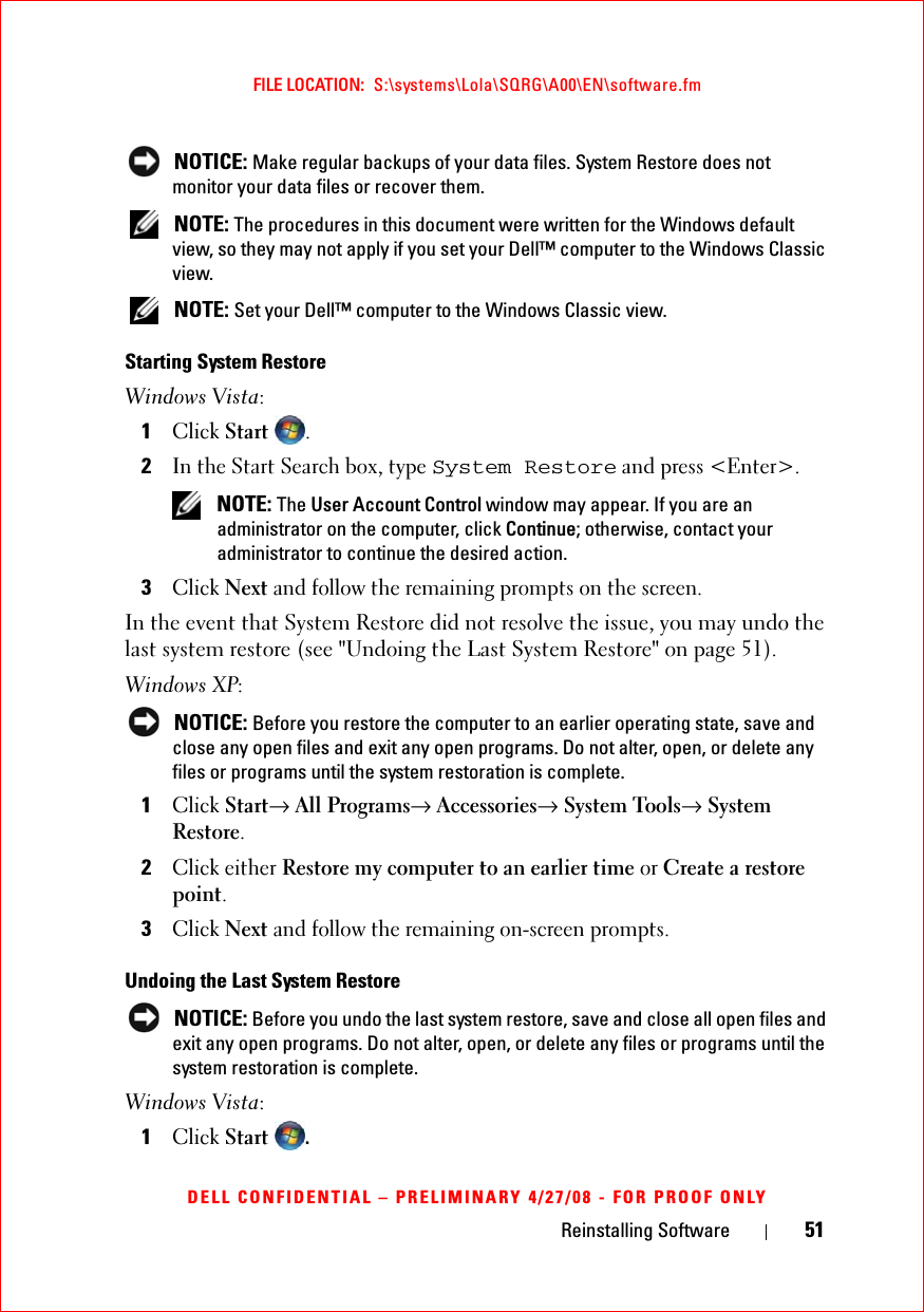 Reinstalling Software 51FILE LOCATION:  S:\systems\Lola\SQRG\A00\EN\software.fmDELL CONFIDENTIAL – PRELIMINARY 4/27/08 - FOR PROOF ONLY NOTICE: Make regular backups of your data files. System Restore does not monitor your data files or recover them. NOTE: The procedures in this document were written for the Windows default view, so they may not apply if you set your Dell™ computer to the Windows Classic view. NOTE: Set your Dell™ computer to the Windows Classic view.Starting System RestoreWindows Vista:1Click Start .2In the Start Search box, type System Restore and press &lt;Enter&gt;. NOTE: The User Account Control window may appear. If you are an administrator on the computer, click Continue; otherwise, contact your administrator to continue the desired action.3Click Next and follow the remaining prompts on the screen.In the event that System Restore did not resolve the issue, you may undo the last system restore (see &quot;Undoing the Last System Restore&quot; on page 51).Windows XP: NOTICE: Before you restore the computer to an earlier operating state, save and close any open files and exit any open programs. Do not alter, open, or delete any files or programs until the system restoration is complete.1Click Start→ All Programs→ Accessories→ System Tools→ System Restore.2Click either Restore my computer to an earlier time or Create a restore point.3Click Next and follow the remaining on-screen prompts.Undoing the Last System Restore NOTICE: Before you undo the last system restore, save and close all open files and exit any open programs. Do not alter, open, or delete any files or programs until the system restoration is complete.Windows Vista:1Click Start .