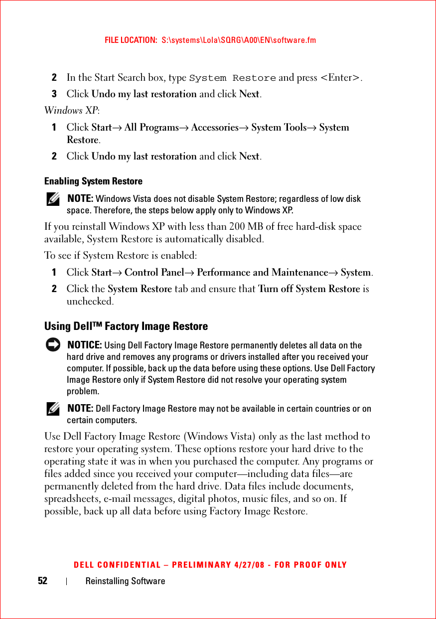 52 Reinstalling SoftwareFILE LOCATION:  S:\systems\Lola\SQRG\A00\EN\software.fmDELL CONFIDENTIAL – PRELIMINARY 4/27/08 - FOR PROOF ONLY2In the Start Search box, type System Restore and press &lt;Enter&gt;.3Click Undo my last restoration and click Next.Windows XP:1Click Start→ All Programs→ Accessories→ System Tools→ System Restore.2Click Undo my last restoration and click Next.Enabling System Restore NOTE: Windows Vista does not disable System Restore; regardless of low disk space. Therefore, the steps below apply only to Windows XP.If you reinstall Windows XP with less than 200 MB of free hard-disk space available, System Restore is automatically disabled. To see if System Restore is enabled:1Click Start→ Control Panel→ Performance and Maintenance→ System.2Click the System Restore tab and ensure that Turn off System Restore is unchecked.Using Dell™ Factory Image Restore NOTICE: Using Dell Factory Image Restore permanently deletes all data on the hard drive and removes any programs or drivers installed after you received your computer. If possible, back up the data before using these options. Use Dell Factory Image Restore only if System Restore did not resolve your operating system problem. NOTE: Dell Factory Image Restore may not be available in certain countries or on certain computers.Use Dell Factory Image Restore (Windows Vista) only as the last method to restore your operating system. These options restore your hard drive to the operating state it was in when you purchased the computer. Any programs or files added since you received your computer—including data files—are permanently deleted from the hard drive. Data files include documents, spreadsheets, e-mail messages, digital photos, music files, and so on. If possible, back up all data before using Factory Image Restore.