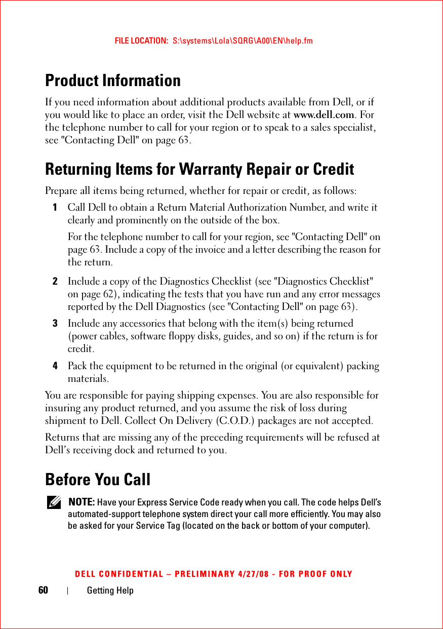 60 Getting HelpFILE LOCATION:  S:\systems\Lola\SQRG\A00\EN\help.fmDELL CONFIDENTIAL – PRELIMINARY 4/27/08 - FOR PROOF ONLYProduct InformationIf you need information about additional products available from Dell, or if you would like to place an order, visit the Dell website at www.dell.com. For the telephone number to call for your region or to speak to a sales specialist, see &quot;Contacting Dell&quot; on page 63.Returning Items for Warranty Repair or CreditPrepare all items being returned, whether for repair or credit, as follows:1Call Dell to obtain a Return Material Authorization Number, and write it clearly and prominently on the outside of the box.For the telephone number to call for your region, see &quot;Contacting Dell&quot; on page 63. Include a copy of the invoice and a letter describing the reason for the return.2Include a copy of the Diagnostics Checklist (see &quot;Diagnostics Checklist&quot; on page 62), indicating the tests that you have run and any error messages reported by the Dell Diagnostics (see &quot;Contacting Dell&quot; on page 63).3Include any accessories that belong with the item(s) being returned (power cables, software floppy disks, guides, and so on) if the return is for credit.4Pack the equipment to be returned in the original (or equivalent) packing materials.You are responsible for paying shipping expenses. You are also responsible for insuring any product returned, and you assume the risk of loss during shipment to Dell. Collect On Delivery (C.O.D.) packages are not accepted.Returns that are missing any of the preceding requirements will be refused at Dell’s receiving dock and returned to you.Before You Call NOTE: Have your Express Service Code ready when you call. The code helps Dell’s automated-support telephone system direct your call more efficiently. You may also be asked for your Service Tag (located on the back or bottom of your computer).