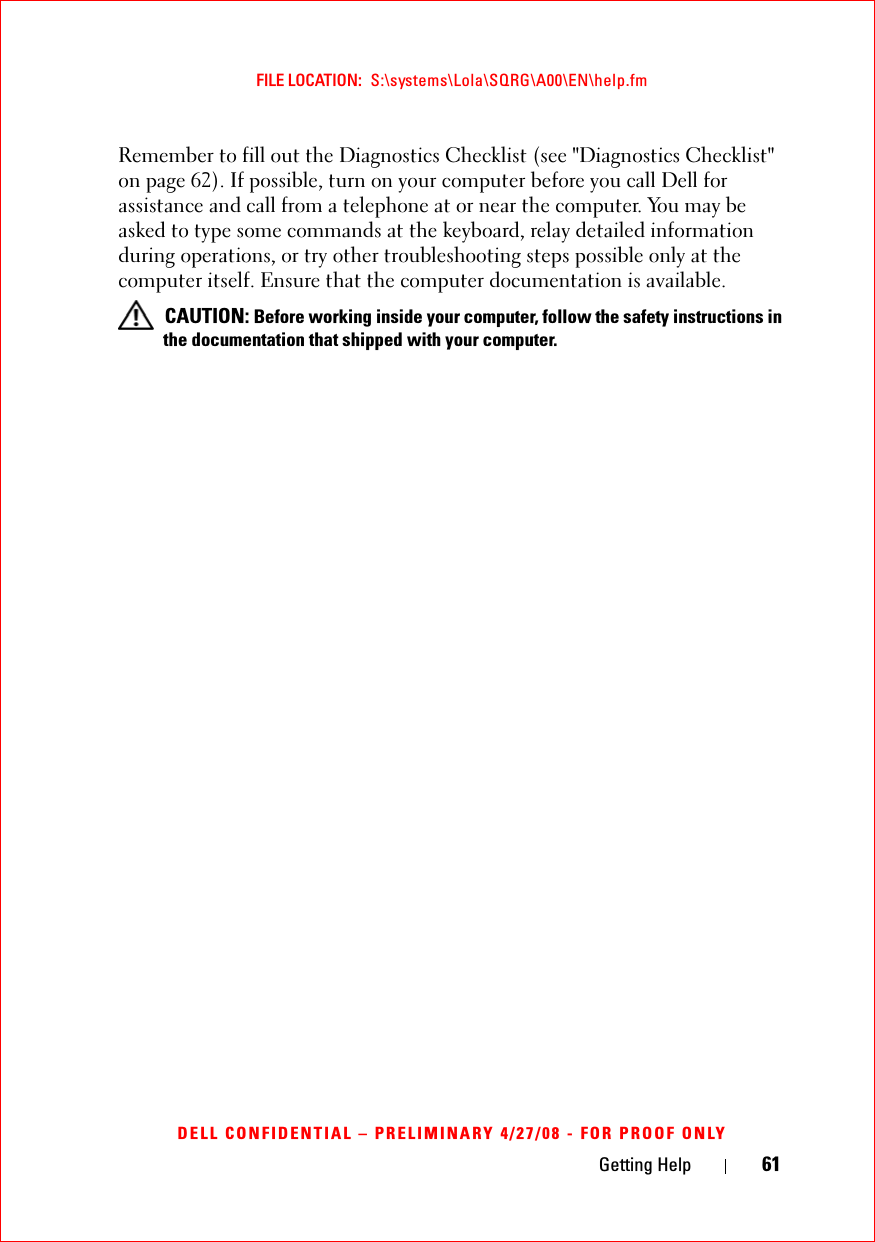 Getting Help 61FILE LOCATION:  S:\systems\Lola\SQRG\A00\EN\help.fmDELL CONFIDENTIAL – PRELIMINARY 4/27/08 - FOR PROOF ONLYRemember to fill out the Diagnostics Checklist (see &quot;Diagnostics Checklist&quot; on page 62). If possible, turn on your computer before you call Dell for assistance and call from a telephone at or near the computer. You may be asked to type some commands at the keyboard, relay detailed information during operations, or try other troubleshooting steps possible only at the computer itself. Ensure that the computer documentation is available.  CAUTION: Before working inside your computer, follow the safety instructions in the documentation that shipped with your computer.