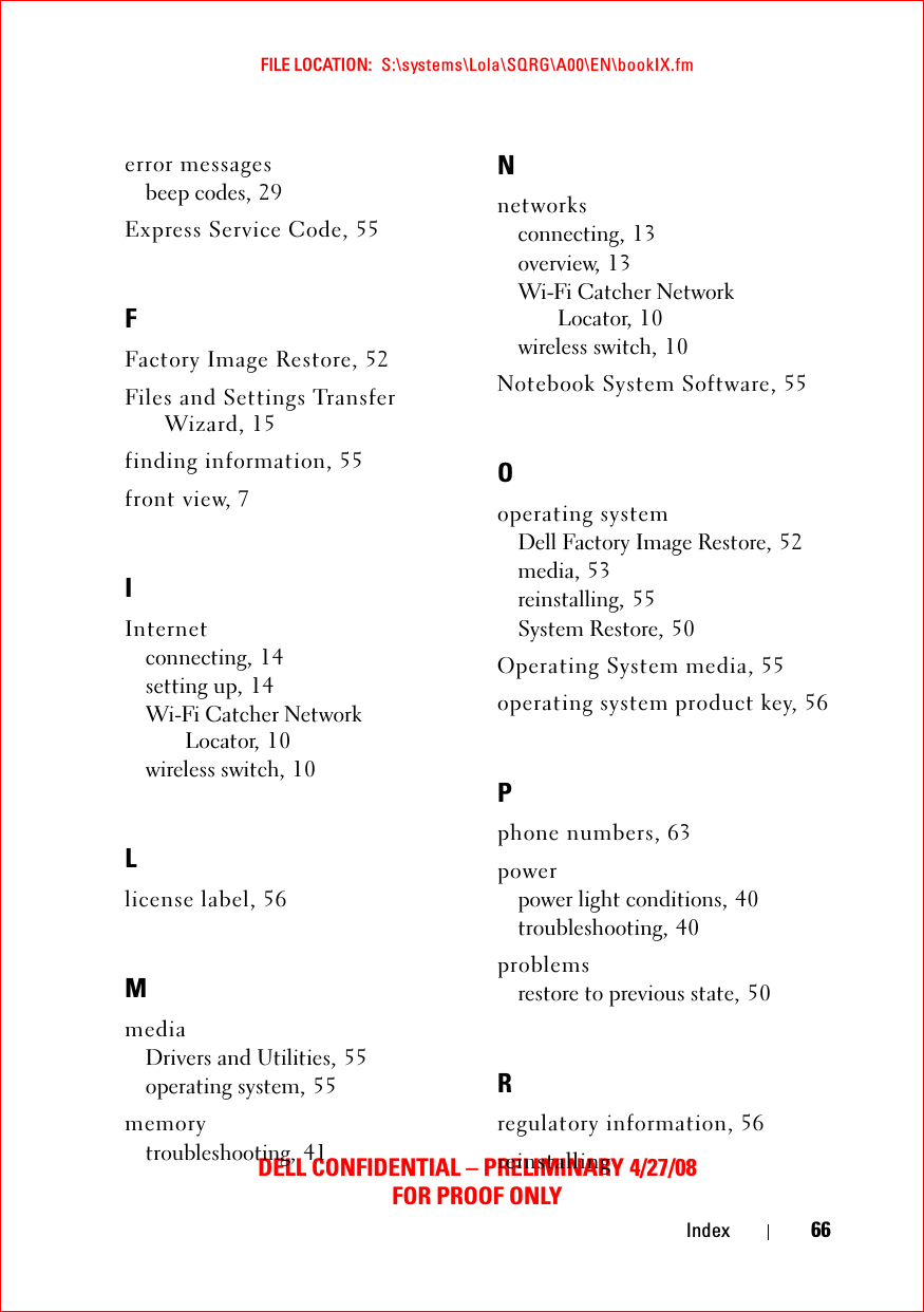 FILE LOCATION:  S:\systems\Lola\SQRG\A00\EN\bookIX.fmDELL CONFIDENTIAL – PRELIMINARY 4/27/08FOR PROOF ONLYIndex 66error messagesbeep codes, 29Express Service Code, 55FFactory Image Restore, 52Files and Settings Transfer Wizard, 15finding information, 55front view, 7IInternetconnecting, 14setting up, 14Wi-Fi Catcher Network Locator, 10wireless switch, 10Llicense label, 56MmediaDrivers and Utilities, 55operating system, 55memorytroubleshooting, 41Nnetworksconnecting, 13overview, 13Wi-Fi Catcher Network Locator, 10wireless switch, 10Notebook System Software, 55Ooperating systemDell Factory Image Restore, 52media, 53reinstalling, 55System Restore, 50Operating System media, 55operating system product key, 56Pphone numbers, 63powerpower light conditions, 40troubleshooting, 40problemsrestore to previous state, 50Rregulatory information, 56reinstalling