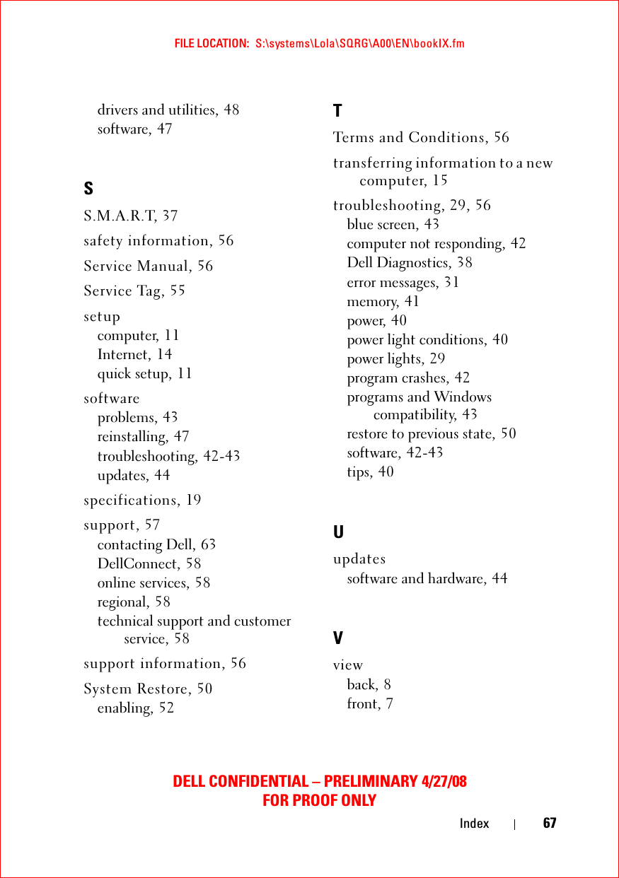 FILE LOCATION:  S:\systems\Lola\SQRG\A00\EN\bookIX.fmDELL CONFIDENTIAL – PRELIMINARY 4/27/08FOR PROOF ONLYIndex 67drivers and utilities, 48software, 47SS.M.A.R.T, 37safety information, 56Service Manual, 56Service Tag, 55setupcomputer, 11Internet, 14quick setup, 11softwareproblems, 43reinstalling, 47troubleshooting, 42-43updates, 44specifications, 19support, 57contacting Dell, 63DellConnect, 58online services, 58regional, 58technical support and customer service, 58support information, 56System Restore, 50enabling, 52TTerms and Conditions, 56transferring information to a new computer, 15troubleshooting, 29, 56blue screen, 43computer not responding, 42Dell Diagnostics, 38error messages, 31memory, 41power, 40power light conditions, 40power lights, 29program crashes, 42programs and Windows compatibility, 43restore to previous state, 50software, 42-43tips, 40Uupdatessoftware and hardware, 44Vviewback, 8front, 7