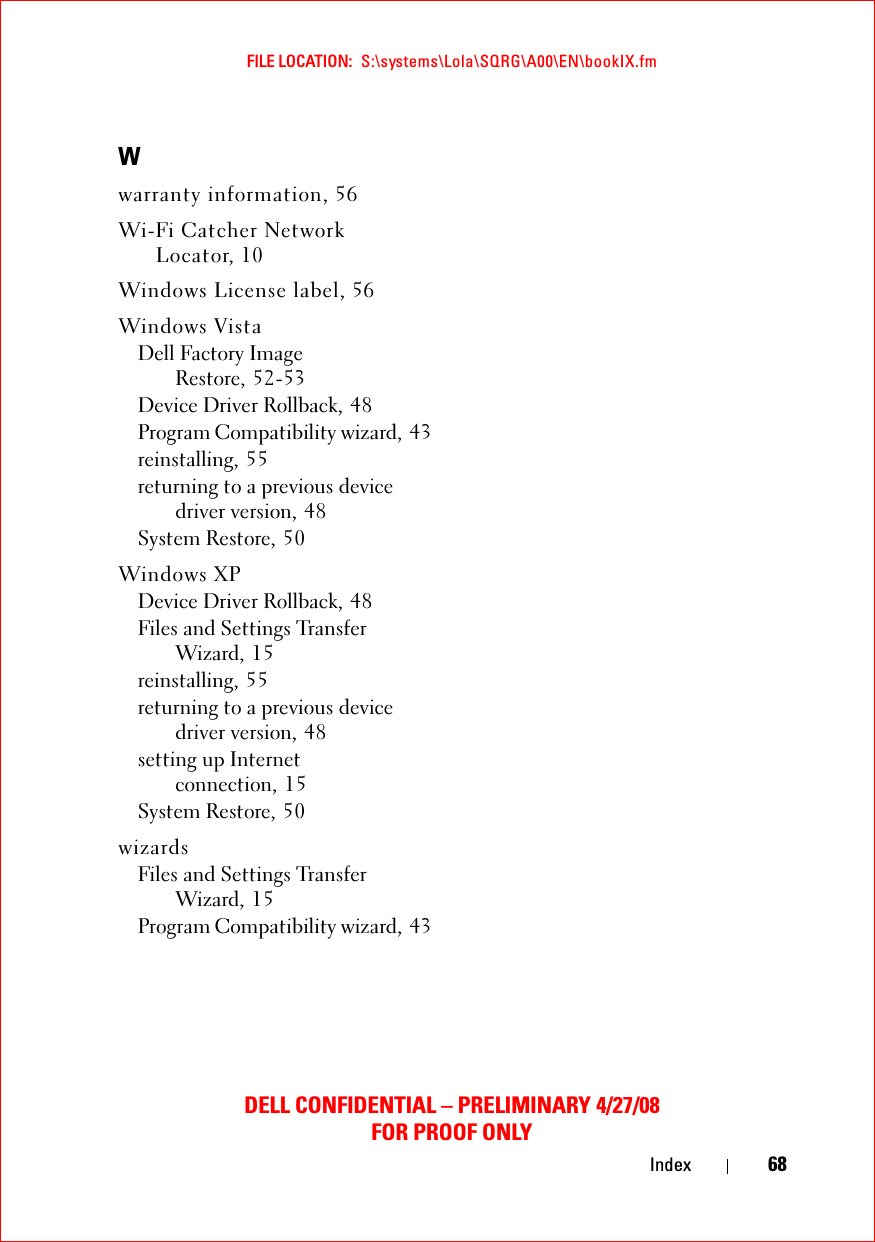 FILE LOCATION:  S:\systems\Lola\SQRG\A00\EN\bookIX.fmDELL CONFIDENTIAL – PRELIMINARY 4/27/08FOR PROOF ONLYIndex 68Wwarranty information, 56Wi-Fi Catcher Network Locator, 10Windows License label, 56Windows VistaDell Factory Image Restore, 52-53Device Driver Rollback, 48Program Compatibility wizard, 43reinstalling, 55returning to a previous device driver version, 48System Restore, 50Windows XPDevice Driver Rollback, 48Files and Settings Transfer Wizard, 15reinstalling, 55returning to a previous device driver version, 48setting up Internet connection, 15System Restore, 50wizardsFiles and Settings Transfer Wizard, 15Program Compatibility wizard, 43