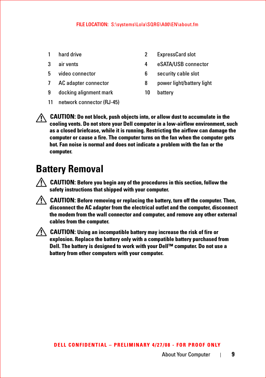 About Your Computer 9FILE LOCATION:  S:\systems\Lola\SQRG\A00\EN\about.fmDELL CONFIDENTIAL – PRELIMINARY 4/27/08 - FOR PROOF ONLY CAUTION: Do not block, push objects into, or allow dust to accumulate in the cooling vents. Do not store your Dell computer in a low-airflow environment, such as a closed briefcase, while it is running. Restricting the airflow can damage the computer or cause a fire. The computer turns on the fan when the computer gets hot. Fan noise is normal and does not indicate a problem with the fan or the computer.Battery Removal CAUTION: Before you begin any of the procedures in this section, follow the safety instructions that shipped with your computer. CAUTION: Before removing or replacing the battery, turn off the computer. Then, disconnect the AC adapter from the electrical outlet and the computer, disconnect the modem from the wall connector and computer, and remove any other external cables from the computer. CAUTION: Using an incompatible battery may increase the risk of fire or explosion. Replace the battery only with a compatible battery purchased from Dell. The battery is designed to work with your Dell™ computer. Do not use a battery from other computers with your computer. 1 hard drive 2 ExpressCard slot3 air vents 4 eSATA/USB connector5 video connector 6 security cable slot7 AC adapter connector 8 power light/battery light9 docking alignment mark 10 battery11 network connector (RJ-45)