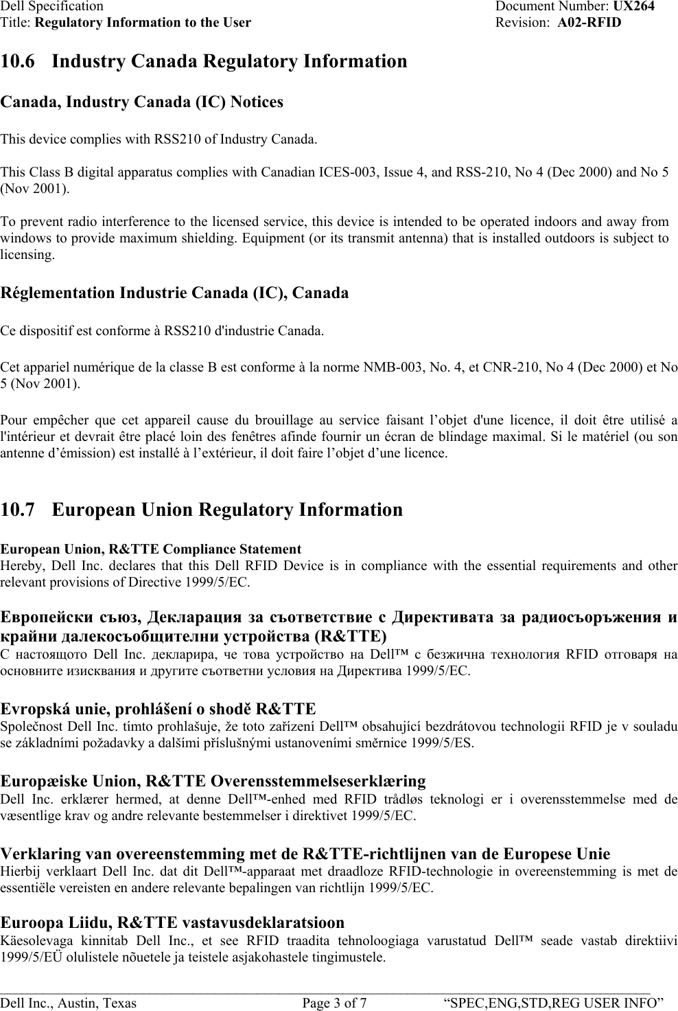 Dell Specification    Document Number: UX264 Title: Regulatory Information to the User    Revision:  A02-RFID  10.6  Industry Canada Regulatory Information  Canada, Industry Canada (IC) Notices  This device complies with RSS210 of Industry Canada.  This Class B digital apparatus complies with Canadian ICES-003, Issue 4, and RSS-210, No 4 (Dec 2000) and No 5 (Nov 2001).   To prevent radio interference to the licensed service, this device is intended to be operated indoors and away from windows to provide maximum shielding. Equipment (or its transmit antenna) that is installed outdoors is subject to licensing. Réglementation Industrie Canada (IC), Canada Ce dispositif est conforme à RSS210 d&apos;industrie Canada. Cet appariel numérique de la classe B est conforme à la norme NMB-003, No. 4, et CNR-210, No 4 (Dec 2000) et No 5 (Nov 2001).  Pour empêcher que cet appareil cause du brouillage au service faisant l’objet d&apos;une licence, il doit être utilisé a l&apos;intérieur et devrait être placé loin des fenêtres afinde fournir un écran de blindage maximal. Si le matériel (ou son antenne d’émission) est installé à l’extérieur, il doit faire l’objet d’une licence.  10.7  European Union Regulatory Information European Union, R&amp;TTE Compliance Statement  Hereby, Dell Inc. declares that this Dell RFID Device is in compliance with the essential requirements and other relevant provisions of Directive 1999/5/EC.  Европейски съюз, Декларация за съответствие с Директивата за радиосъоръжения и крайни далекосъобщителни устройства (R&amp;TTE)  С настоящото Dell Inc. декларира,  че това устройство на Dell™ с безжична технология RFID отговаря на основните изисквания и другите съответни условия на Директива 1999/5/EC.  Evropská unie, prohlášení o shodě R&amp;TTE Společnost Dell Inc. tímto prohlašuje, že toto zařízení Dell™ obsahující bezdrátovou technologii RFID je v souladu se základními požadavky a dalšími příslušnými ustanoveními směrnice 1999/5/ES.  Europæiske Union, R&amp;TTE Overensstemmelseserklæring Dell Inc. erklærer hermed, at denne Dell™-enhed med RFID trådløs teknologi er i overensstemmelse med de væsentlige krav og andre relevante bestemmelser i direktivet 1999/5/EC.  Verklaring van overeenstemming met de R&amp;TTE-richtlijnen van de Europese Unie Hierbij verklaart Dell Inc. dat dit Dell™-apparaat met draadloze RFID-technologie in overeenstemming is met de essentiële vereisten en andere relevante bepalingen van richtlijn 1999/5/EC.  Euroopa Liidu, R&amp;TTE vastavusdeklaratsioon Käesolevaga kinnitab Dell Inc., et see RFID traadita tehnoloogiaga varustatud Dell™ seade vastab direktiivi 1999/5/EÜ olulistele nõuetele ja teistele asjakohastele tingimustele. ___________________________________________________________________________________________ Dell Inc., Austin, Texas    Page 3 of 7  “SPEC,ENG,STD,REG USER INFO”  