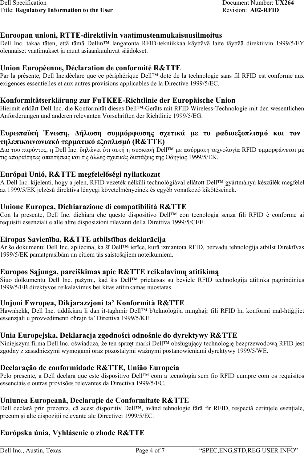 Dell Specification    Document Number: UX264 Title: Regulatory Information to the User    Revision:  A02-RFID   Euroopan unioni, RTTE-direktiivin vaatimustenmukaisuusilmoitus Dell Inc. takaa täten, että tämä Dellin™ langatonta RFID-tekniikkaa käyttävä laite täyttää direktiivin 1999/5/EY olennaiset vaatimukset ja muut asiaankuuluvat säädökset.  Union Européenne, Déclaration de conformité R&amp;TTE  Par la présente, Dell Inc.déclare que ce périphérique Dell™ doté de la technologie sans fil RFID est conforme aux exigences essentielles et aux autres provisions applicables de la Directive 1999/5/EC.  Konformitätserklärung zur FuTKEE-Richtlinie der Europäische Union Hiermit erklärt Dell Inc. die Konformität dieses Dell™-Geräts mit RFID Wireless-Technologie mit den wesentlichen Anforderungen und anderen relevanten Vorschriften der Richtlinie 1999/5/EG.  Ευρωπαϊκή Ένωση,  ∆ήλωση συµµόρφωσης σχετικά µε το ραδιοεξοπλισµό και τον τηλεπικοινωνιακό τερµατικό εξοπλισµό (R&amp;TTE)  ∆ια του παρόντος, η Dell Inc. δηλώνει ότι αυτή η συσκευή Dell™ µε ασύρµατη τεχνολογία RFID υµµορφώνεται µε τις απαραίτητες απαιτήσεις και τις άλλες σχετικές διατάξεις της Οδηγίας 1999/5/ΕΚ.  Európai Unió, R&amp;TTE megfelelőségi nyilatkozat A Dell Inc. kijelenti, hogy a jelen, RFID vezeték nélküli technológiával ellátott Dell™ gyártmányú készülék megfelel az 1999/5/EK jelzésű direktíva lényegi követelményeinek és egyéb vonatkozó kikötéseinek.  Unione Europea, Dichiarazione di compatibilità R&amp;TTE Con la presente, Dell Inc. dichiara che questo dispositivo Dell™ con tecnologia senza fili RFID è conforme ai requisiti essenziali e alle altre disposizioni rilevanti della Direttiva 1999/5/CEE.  Eiropas Savienība, R&amp;TTE atbilstības deklarācija Ar šo dokumentu Dell Inc. apliecina, ka šī Dell™ ierīce, kurā izmantota RFID, bezvadu tehnoloģija atbilst Direktīvas 1999/5/EK pamatprasībām un citiem tās saistošajiem noteikumiem.  Europos Sąjunga, pareiškimas apie R&amp;TTE reikalavimų atitikimą Šiuo dolkumentu Dell Inc. pažymi, kad šis Dell™ prietaisas su beviele RFID technologija atitinka pagrindinius 1999/5/EB direktyvos reikalavimus bei kitas atitinkamas nuostatas.  Unjoni Ewropea, Dikjarazzjoni ta’ Konformità R&amp;TTE  Hawnhekk, Dell Inc. tiddikjara li dan it-tagħmir Dell™ b&apos;teknoloġija mingħajr fili RFID hu konformi mal-ħtiġijiet essenzjali u provvedimenti oħrajn ta’ Direttiva 1999/5/KE.  Unia Europejska, Deklaracja zgodności odnośnie do dyrektywy R&amp;TTE Niniejszym firma Dell Inc. oświadcza, że ten sprzęt marki Dell™ obsługujący technologię bezprzewodową RFID jest zgodny z zasadniczymi wymogami oraz pozostałymi ważnymi postanowieniami dyrektywy 1999/5/WE.  Declaração de conformidade R&amp;TTE, União Europeia  Pelo presente, a Dell declara que este dispositivo Dell™ com a tecnologia sem fio RFID cumpre com os requisitos essenciais e outras provisões relevantes da Directiva 1999/5/EC.  Uniunea Europeană, Declaraţie de Conformitate R&amp;TTE  Dell declară prin prezenta, că acest dispozitiv Dell™, având tehnologie fără fir RFID, respectă cerinţele esenţiale, precum şi alte dispoziţii relevante ale Directivei 1999/5/EC.  Európska únia, Vyhlásenie o zhode R&amp;TTE  ___________________________________________________________________________________________ Dell Inc., Austin, Texas    Page 4 of 7  “SPEC,ENG,STD,REG USER INFO”  