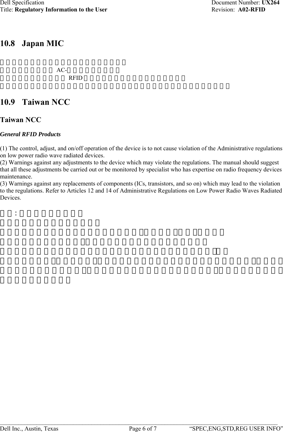 Dell Specification    Document Number: UX264 Title: Regulatory Information to the User    Revision:  A02-RFID   10.8 Japan MIC  この装置は総務省の型式指定を受けています。  総務省指定番号は第 AC-ｘｘｘｘｘ号です。  本製品は電波を使用した RFID 機器の読み取り・書き込み装置です。  そのため使用する用途・場所によっては、医療機器に影響を与える恐れがあります。 10.9 Taiwan NCC  Taiwan NCC  General RFID Products  (1) The control, adjust, and on/off operation of the device is to not cause violation of the Administrative regulations on low power radio wave radiated devices.  (2) Warnings against any adjustments to the device which may violate the regulations. The manual should suggest that all these adjustments be carried out or be monitored by specialist who has expertise on radio frequency devices maintenance.  (3) Warnings against any replacements of components (ICs, transistors, and so on) which may lead to the violation to the regulations. Refer to Articles 12 and 14 of Administrative Regulations on Low Power Radio Waves Radiated Devices.  台灣: 國家通訊傳播委員會  低功率電波輻射性電機管理辦法  第十二條經型式認證合格之低功率射頻電機，非經許可，公司、商號或使  用者均不得擅自變更頻率、加大功率或變更原設計之特性及功能。  第十四條低功率射頻電機之使用不得影響飛航安全及干擾合法通信；經發  現有干擾現象時，應立即停用，並改善至無干擾時方得繼續使用。 前項合法通信，指依電信法規定作業之無線電通信。低功率射頻電機須忍受合法通信或工業、科學及醫療用電波輻射性電機設備之干擾。    ___________________________________________________________________________________________ Dell Inc., Austin, Texas    Page 6 of 7  “SPEC,ENG,STD,REG USER INFO”  