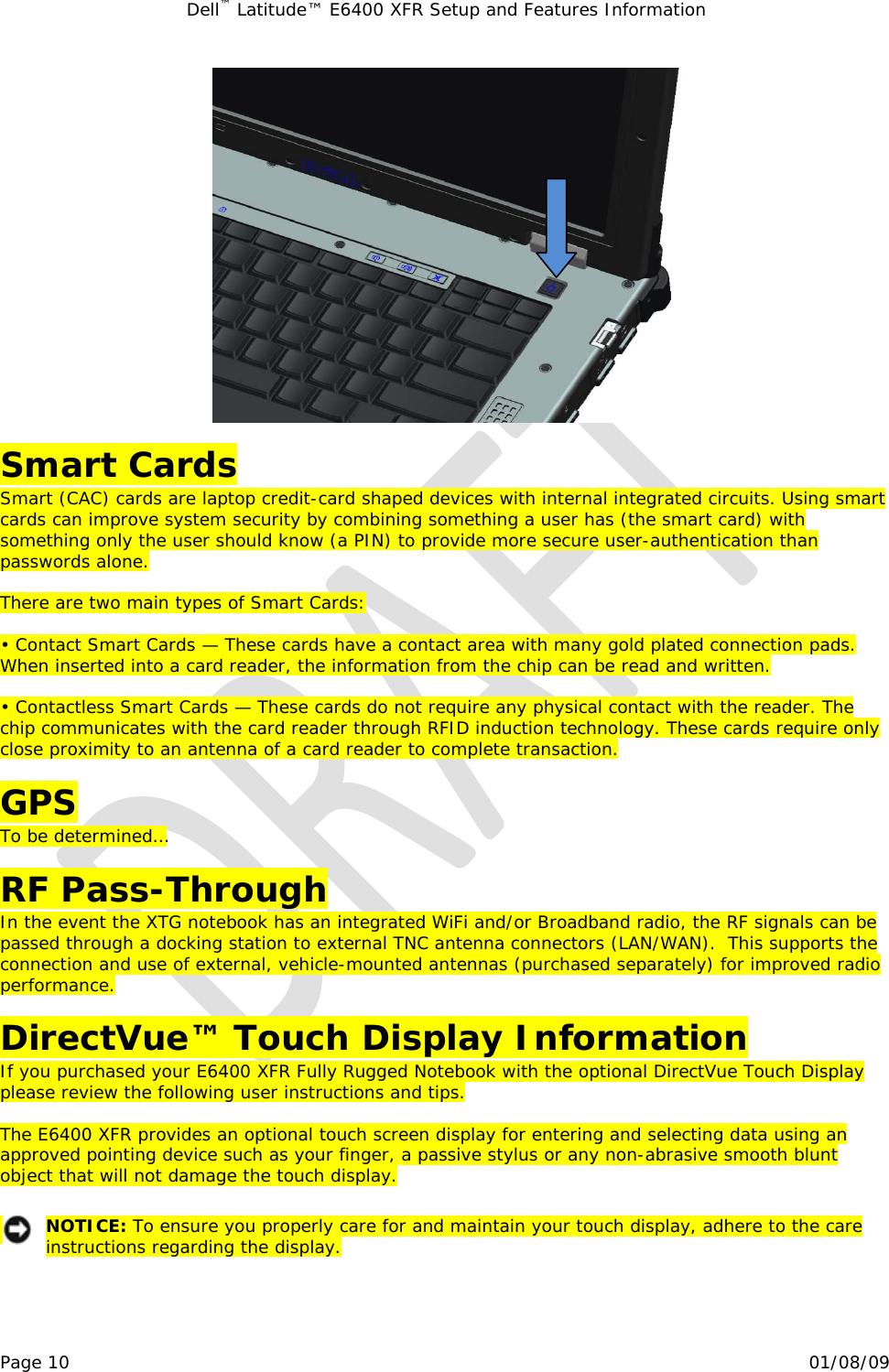 Dell™ Latitude™ E6400 XFR Setup and Features Information   Page 10                                                                                                01/08/09   Smart Cards Smart (CAC) cards are laptop credit-card shaped devices with internal integrated circuits. Using smart cards can improve system security by combining something a user has (the smart card) with something only the user should know (a PIN) to provide more secure user-authentication than passwords alone.   There are two main types of Smart Cards:  • Contact Smart Cards — These cards have a contact area with many gold plated connection pads. When inserted into a card reader, the information from the chip can be read and written.  • Contactless Smart Cards — These cards do not require any physical contact with the reader. The chip communicates with the card reader through RFID induction technology. These cards require only close proximity to an antenna of a card reader to complete transaction.  GPS To be determined…  RF Pass-Through In the event the XTG notebook has an integrated WiFi and/or Broadband radio, the RF signals can be passed through a docking station to external TNC antenna connectors (LAN/WAN).  This supports the connection and use of external, vehicle-mounted antennas (purchased separately) for improved radio performance.  DirectVue™ Touch Display Information If you purchased your E6400 XFR Fully Rugged Notebook with the optional DirectVue Touch Display please review the following user instructions and tips.  The E6400 XFR provides an optional touch screen display for entering and selecting data using an approved pointing device such as your finger, a passive stylus or any non-abrasive smooth blunt object that will not damage the touch display.    NOTICE: To ensure you properly care for and maintain your touch display, adhere to the care instructions regarding the display.  