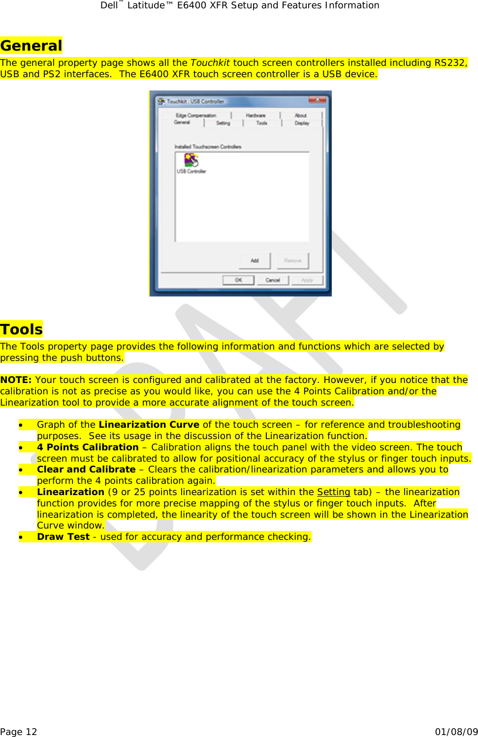 Dell™ Latitude™ E6400 XFR Setup and Features Information   Page 12                                                                                                01/08/09 General The general property page shows all the Touchkit touch screen controllers installed including RS232, USB and PS2 interfaces.  The E6400 XFR touch screen controller is a USB device.    Tools The Tools property page provides the following information and functions which are selected by pressing the push buttons.  NOTE: Your touch screen is configured and calibrated at the factory. However, if you notice that the calibration is not as precise as you would like, you can use the 4 Points Calibration and/or the Linearization tool to provide a more accurate alignment of the touch screen.  • Graph of the Linearization Curve of the touch screen – for reference and troubleshooting purposes.  See its usage in the discussion of the Linearization function. • 4 Points Calibration – Calibration aligns the touch panel with the video screen. The touch screen must be calibrated to allow for positional accuracy of the stylus or finger touch inputs. • Clear and Calibrate – Clears the calibration/linearization parameters and allows you to perform the 4 points calibration again.  • Linearization (9 or 25 points linearization is set within the 1Setting tab) – the linearization function provides for more precise mapping of the stylus or finger touch inputs.  After linearization is completed, the linearity of the touch screen will be shown in the Linearization Curve window. • Draw Test - used for accuracy and performance checking.  