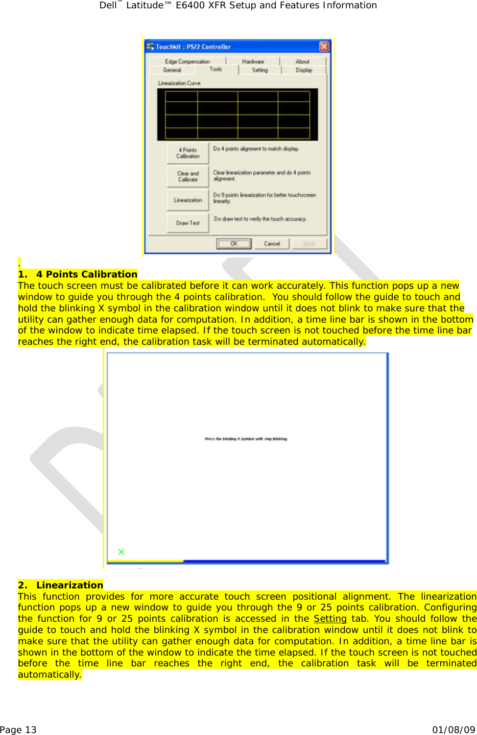 Dell™ Latitude™ E6400 XFR Setup and Features Information   Page 13                                                                                                01/08/09  .  1. 4 Points Calibration  The touch screen must be calibrated before it can work accurately. This function pops up a new window to guide you through the 4 points calibration.  You should follow the guide to touch and hold the blinking X symbol in the calibration window until it does not blink to make sure that the utility can gather enough data for computation. In addition, a time line bar is shown in the bottom of the window to indicate time elapsed. If the touch screen is not touched before the time line bar reaches the right end, the calibration task will be terminated automatically.   2. Linearization This function provides for more accurate touch screen positional alignment. The linearization function pops up a new window to guide you through the 9 or 25 points calibration. Configuring the function for 9 or 25 points calibration is accessed in the 1Setting tab. You should follow the guide to touch and hold the blinking X symbol in the calibration window until it does not blink to make sure that the utility can gather enough data for computation. In addition, a time line bar is shown in the bottom of the window to indicate the time elapsed. If the touch screen is not touched before the time line bar reaches the right end, the calibration task will be terminated automatically. 