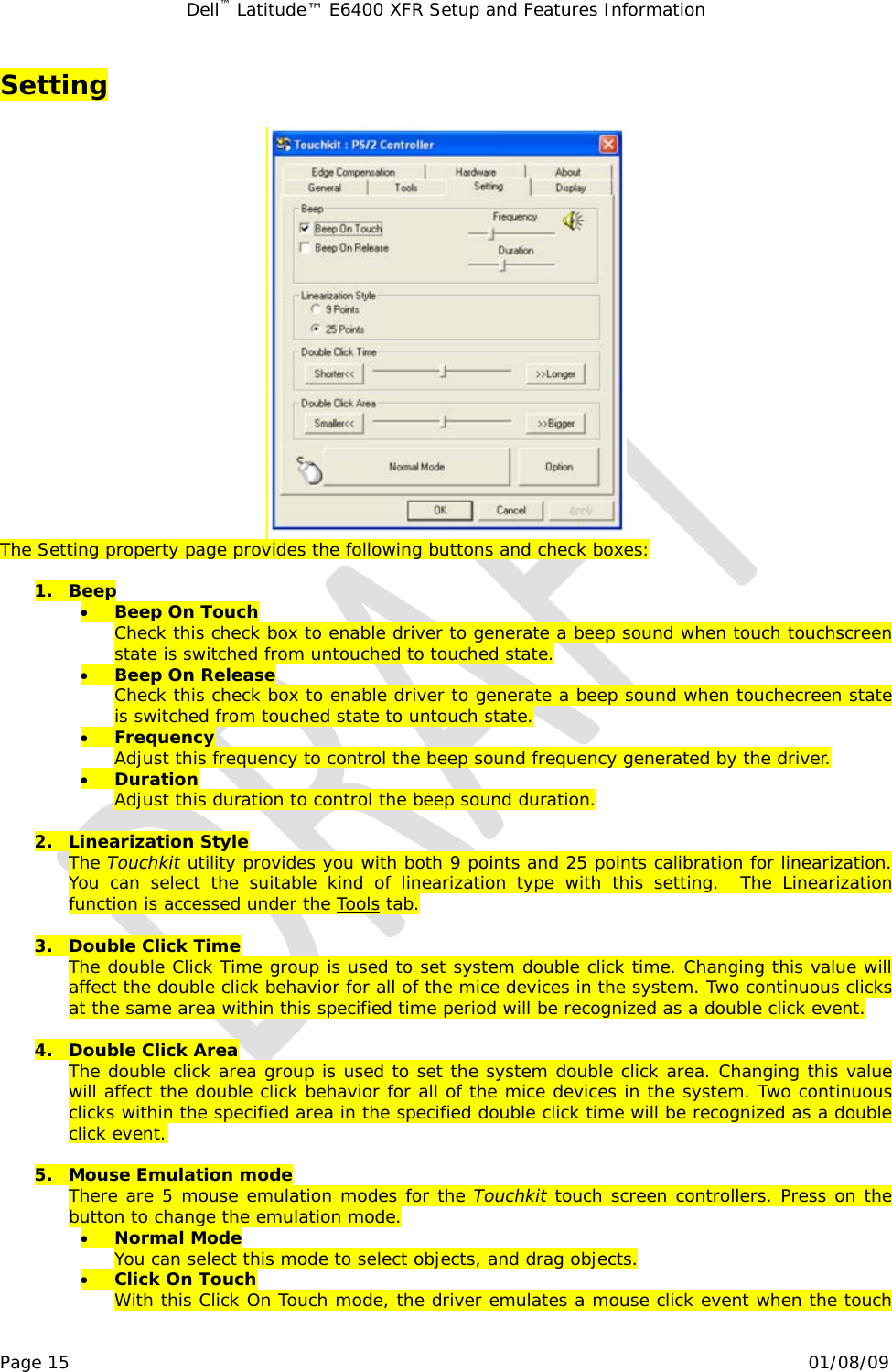 Dell™ Latitude™ E6400 XFR Setup and Features Information   Page 15                                                                                                01/08/09 Setting   The Setting property page provides the following buttons and check boxes:  1. Beep • Beep On Touch    Check this check box to enable driver to generate a beep sound when touch touchscreen state is switched from untouched to touched state. • Beep On Release  Check this check box to enable driver to generate a beep sound when touchecreen state is switched from touched state to untouch state. • Frequency Adjust this frequency to control the beep sound frequency generated by the driver. • Duration Adjust this duration to control the beep sound duration.  2. Linearization Style The Touchkit utility provides you with both 9 points and 25 points calibration for linearization. You can select the suitable kind of linearization type with this setting.  The Linearization function is accessed under the 1Tools tab.  3. Double Click Time  The double Click Time group is used to set system double click time. Changing this value will affect the double click behavior for all of the mice devices in the system. Two continuous clicks at the same area within this specified time period will be recognized as a double click event.   4. Double Click Area The double click area group is used to set the system double click area. Changing this value will affect the double click behavior for all of the mice devices in the system. Two continuous clicks within the specified area in the specified double click time will be recognized as a double click event.  5. Mouse Emulation mode There are 5 mouse emulation modes for the Touchkit touch screen controllers. Press on the button to change the emulation mode. • Normal Mode  You can select this mode to select objects, and drag objects. • Click On Touch With this Click On Touch mode, the driver emulates a mouse click event when the touch 