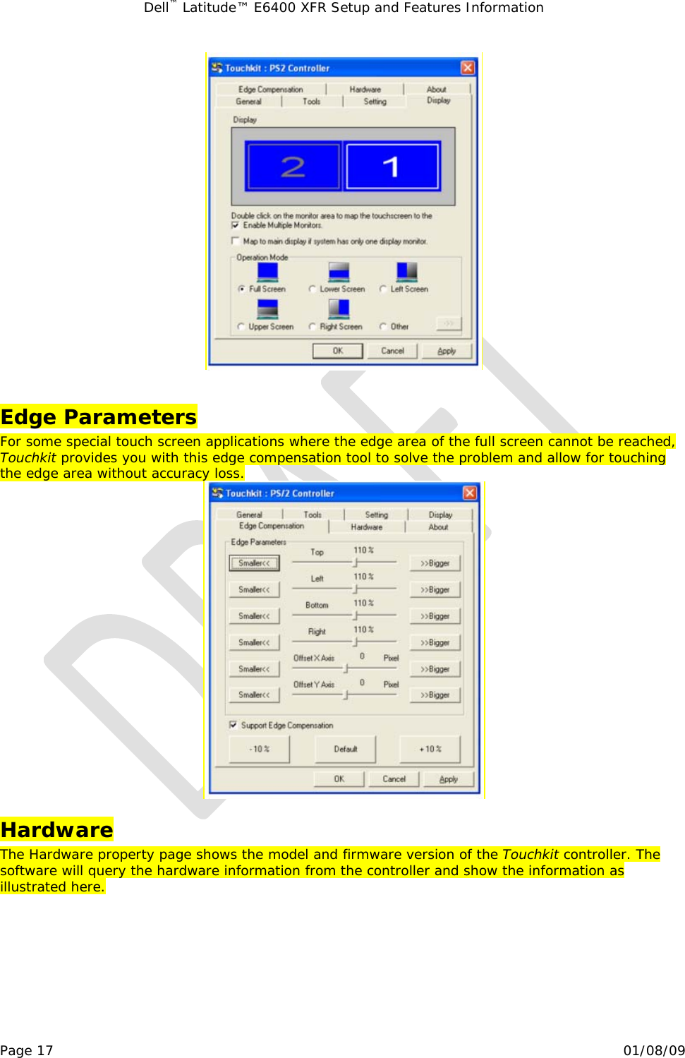 Dell™ Latitude™ E6400 XFR Setup and Features Information   Page 17                                                                                                01/08/09   Edge Parameters For some special touch screen applications where the edge area of the full screen cannot be reached, Touchkit provides you with this edge compensation tool to solve the problem and allow for touching the edge area without accuracy loss.  Hardware The Hardware property page shows the model and firmware version of the Touchkit controller. The software will query the hardware information from the controller and show the information as illustrated here.  