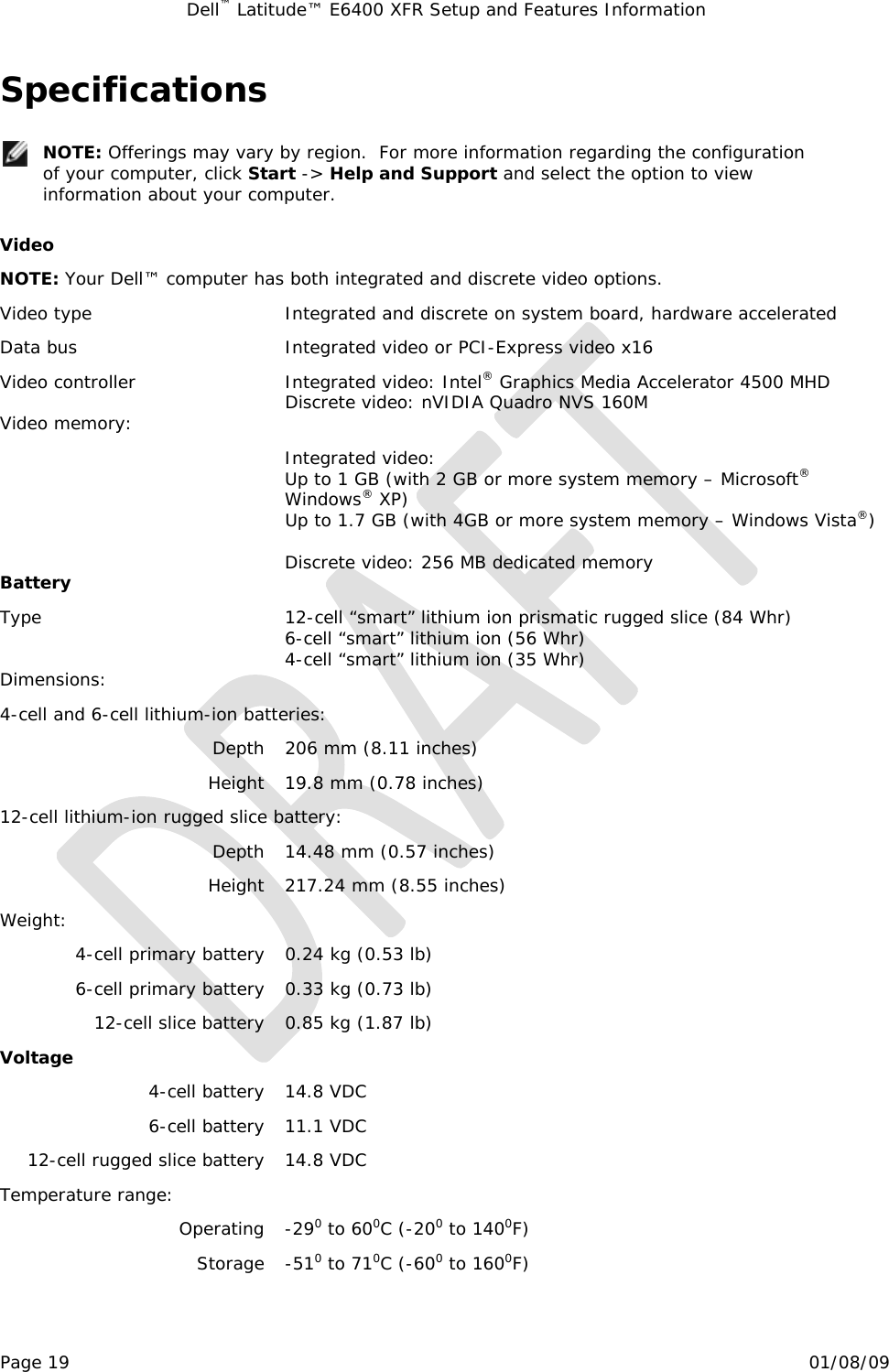 Dell™ Latitude™ E6400 XFR Setup and Features Information   Page 19                                                                                                01/08/09 Specifications   NOTE: Offerings may vary by region.  For more information regarding the configuration of your computer, click Start -&gt; Help and Support and select the option to view information about your computer.  Video NOTE: Your Dell™ computer has both integrated and discrete video options. Video type  Integrated and discrete on system board, hardware accelerated Data bus  Integrated video or PCI-Express video x16 Video controller  Integrated video: Intel® Graphics Media Accelerator 4500 MHD Discrete video: nVIDIA Quadro NVS 160M Video memory:    Integrated video: Up to 1 GB (with 2 GB or more system memory – Microsoft® Windows® XP) Up to 1.7 GB (with 4GB or more system memory – Windows Vista®)  Discrete video: 256 MB dedicated memory Battery Type  12-cell “smart” lithium ion prismatic rugged slice (84 Whr) 6-cell “smart” lithium ion (56 Whr) 4-cell “smart” lithium ion (35 Whr) Dimensions: 4-cell and 6-cell lithium-ion batteries: Depth  206 mm (8.11 inches) Height  19.8 mm (0.78 inches) 12-cell lithium-ion rugged slice battery: Depth  14.48 mm (0.57 inches) Height  217.24 mm (8.55 inches) Weight: 4-cell primary battery  0.24 kg (0.53 lb) 6-cell primary battery  0.33 kg (0.73 lb) 12-cell slice battery  0.85 kg (1.87 lb) Voltage 4-cell battery  14.8 VDC 6-cell battery  11.1 VDC 12-cell rugged slice battery  14.8 VDC Temperature range:   Operating -290 to 600C (-200 to 1400F) Storage -510 to 710C (-600 to 1600F) 