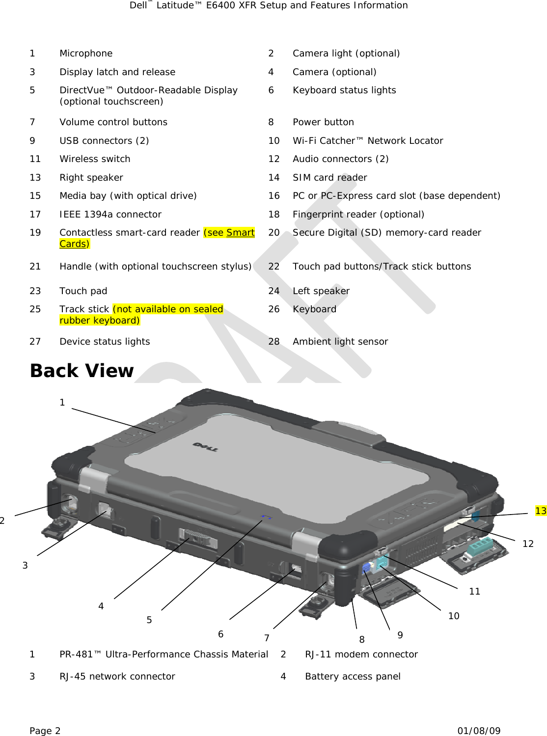 Dell™ Latitude™ E6400 XFR Setup and Features Information   Page 2                                                                                                01/08/09  1 Microphone  2 Camera light (optional) 3  Display latch and release  4  Camera (optional) 5 DirectVue™ Outdoor-Readable Display (optional touchscreen)  6  Keyboard status lights 7  Volume control buttons  8  Power button 9  USB connectors (2)  10  Wi-Fi Catcher™ Network Locator 11  Wireless switch  12  Audio connectors (2) 13  Right speaker  14  SIM card reader 15  Media bay (with optical drive)  16  PC or PC-Express card slot (base dependent) 17  IEEE 1394a connector  18  Fingerprint reader (optional) 19  Contactless smart-card reader (see Smart Cards)  20  Secure Digital (SD) memory-card reader 21  Handle (with optional touchscreen stylus)  22  Touch pad buttons/Track stick buttons  23  Touch pad  24  Left speaker 25  Track stick (not available on sealed rubber keyboard)  26 Keyboard 27  Device status lights  28  Ambient light sensor  Back View      1  PR-481™ Ultra-Performance Chassis Material  2  RJ-11 modem connector 3  RJ-45 network connector  4  Battery access panel 2 3 4 6  7  8  9 10 11 12 5 1 13 